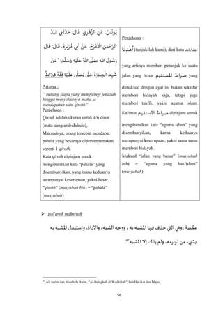 56
Penjelasan :
 (tunjukilah kami), dari kata ‫هدايات‬:
yang artinya memberi petunjuk ke suatu
jalan yang benar ‫اْلستقيم‬ ‫اط‬‫ر‬‫ص‬ yang
dimaksud dengan ayat ini bukan sekedar
memberi hidayah saja, tetapi juga
memberi taufik, yakni agama islam.
Kalimat ‫اْلستقيم‬ ‫اط‬‫ر‬‫ص‬ dipinjam untuk
mengibaratkan kata “agama islam” yang
disembunyikan, karna keduanya
mempunyai keserupaan, yakni sama sama
memberi hidayah.
Maksud “jalan yang benar” (musyabah
bih) = “agama yang hak/islam”
(musyabah)
ِ‫ن‬َ‫ع‬ ، ُ‫س‬
ُ
‫ون‬ُ‫ي‬ُ‫د‬ْ‫ب‬َ‫ع‬ ‫ي‬ ِ‫ن‬
َ
‫ث‬ ‫ه‬‫د‬ َ‫ح‬ : َ‫ال‬
َ
‫ق‬ ،ِ‫ي‬ِ‫ر‬ ْ‫ه‬ُّ‫الز‬
َ‫ال‬
َ
‫ق‬ : َ‫ال‬
َ
‫ق‬ ،
َ
‫ة‬َ‫ر‬ْ‫ي‬َ‫ر‬ ُ‫ه‬‫ي‬ِ‫ب‬
َ
‫أ‬ ْ‫ن‬َ‫ع‬ ، ُ‫ج‬َ‫ر‬ْ‫ع‬
َ ْ
‫األ‬ ِ‫ن‬ َ‫م‬ ْ‫ح‬‫ه‬‫الر‬
ْ‫ن‬ َ‫م‬ " : َ‫م‬
‫ه‬
‫ل‬ َ‫س‬َ‫و‬ ِ‫ه‬ْ‫ي‬
َ
‫ل‬َ‫ع‬ ُ‫هللا‬ ‫ى‬
‫ه‬
‫ل‬َ‫ص‬ ِ‫هللا‬ ُ‫ل‬‫و‬ ُ‫س‬َ‫ر‬
‫ى‬
‫ه‬
‫ل‬َ‫ص‬ُ‫ي‬ ‫ى‬‫ه‬‫ت‬ َ‫ح‬
َ
‫ة‬َ‫ز‬‫ا‬َ‫ن‬ ِ‫ج‬
ْ
‫ال‬ َ‫د‬ِ‫ه‬
َ
‫ش‬‫ا‬َ‫ه‬ْ‫ي‬
َ
‫ل‬َ‫ع‬
ٌ
‫اط‬َ‫ير‬ِ‫ق‬ ُ‫ه‬
َ
‫ل‬
َ
‫ف‬
Artinya :
“ barang siapa yang mengiringi jenazah
hingga menyolatinya maka ia
mendapatan satu qiroth”
Penjelasan :
Qiroth adalah ukuran untuk 4/6 dinar
(mata uang arab dahulu),
Maksudnya, orang tersebut mendapat
pahala yang besarnya diperumpamakan
seperti 1 qiroth.
Kata qiroth dipinjam untuk
mengibaratkan kata “pahala” yang
disembunyikan, yang mana keduanya
mempunyai keserupaan, yakni besar.
“qiroth” (musyabah bih) = “pahala”
(musyabah)
 Isti’aroh makniyah
‫به‬‫اْلشبه‬‫واستبدل‬ ،‫واألداة‬ ،‫الشبه‬ ‫ووجه‬ ، ‫به‬‫اْلشبه‬ ‫فيها‬‫حذف‬ ‫التي‬‫وهي‬ :‫مكنية‬
‫لوا‬ ‫من‬ ‫يء‬ ‫بش‬‫اْلشبه‬ ‫إال‬ ‫يذك‬‫ولم‬ ،‫مه‬‫ز‬47.
47
Ali Jazim dan Musthafa Amin, “Al-Balaghoh al-Wadhihah”, bab Hakikat dan Majaz,
 