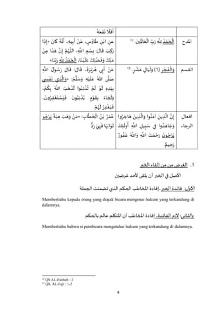 4
ُ‫ه‬َ‫ع‬
َ
‫ف‬
َ
‫ن‬
َ
‫ال‬
َ
‫ف‬
َ
‫أ‬
‫اْلدح‬ُ‫د‬ ْ‫م‬ َ‫ح‬
ْ
‫ال‬َ‫ين‬ِ
َ
‫اْل‬َ‫ع‬
ْ
‫ال‬ ِ‫ب‬َ‫ر‬ ِ
‫ه‬
ِ‫َّلل‬.12َ‫ان‬
َ
‫ك‬ ُ‫ه‬‫ه‬‫ن‬
َ
‫أ‬ ، ِ‫يه‬ِ‫ب‬
َ
‫أ‬ ْ‫ن‬َ‫ع‬ ، ٍ‫س‬ُ‫او‬
َ
‫ط‬ ِ‫ن‬ْ‫اب‬ ِ‫عن‬«‫ا‬
َ
‫ذ‬ِ‫إ‬
ْ‫ن‬ِ‫م‬ ‫ا‬
َ
‫ذ‬ َ‫ه‬ ‫ه‬‫ن‬ِ‫إ‬ ‫ه‬‫م‬ُ‫ه‬
‫ه‬
‫الل‬ ، ِ
‫ه‬
‫اَّلل‬ ِ‫م‬ ْ‫س‬ِ‫ب‬ : َ‫ال‬
َ
‫ق‬ َ‫ب‬ ِ‫ك‬َ‫ر‬
ِ‫ن‬ َ‫م‬،‫ا‬َ‫ن‬ْ‫ي‬
َ
‫ل‬َ‫ع‬ َ‫ك‬ِ‫ل‬ْ‫ض‬
َ
‫ف‬َ‫و‬ َ‫ك‬ِ
‫ه‬
ِ‫َّلل‬ ُ‫د‬ ْ‫م‬ َ‫ح‬
ْ
‫ال‬‫ا‬َ‫ن‬ِ‫ب‬َ‫ر‬»
‫القسم‬ِ‫ر‬ ْ‫ج‬
َ
‫ف‬
ْ
‫ال‬َ‫و‬(1ٍ‫ر‬
ْ
‫ش‬َ‫ع‬ ٍ‫ال‬َ‫ي‬
َ
‫ل‬َ‫و‬ ).13
ِ
‫ه‬
‫اَّلل‬ ُ‫ل‬‫و‬ ُ‫س‬َ‫ر‬ َ‫ال‬
َ
‫ق‬ : َ‫ال‬
َ
‫ق‬ ،
َ
‫ة‬َ‫ر‬ْ‫ي‬َ‫ر‬ ُ‫ه‬ ‫ي‬ِ‫ب‬
َ
‫أ‬ ْ‫ن‬َ‫ع‬
: َ‫م‬
‫ه‬
‫ل‬ َ‫س‬َ‫و‬ ِ‫ه‬ْ‫ي‬
َ
‫ل‬َ‫ع‬ ُ‫هللا‬ ‫ى‬
‫ه‬
‫ل‬َ‫ص‬«‫ي‬ ِ‫س‬ ْ‫ف‬
َ
‫ن‬ ‫ي‬ ِ‫ذ‬
‫ه‬
‫ال‬َ‫و‬
، ْ‫م‬
ُ
‫ك‬ِ‫ب‬ ُ ‫ه‬
‫اَّلل‬ َ‫ب‬ َ‫ه‬
َ
‫ذ‬
َ
‫ل‬ ‫وا‬ُ‫ب‬ِ‫ن‬
ْ
‫ذ‬
ُ
‫ت‬ ْ‫م‬
َ
‫ل‬ ْ‫و‬
َ
‫ل‬ ِ‫ه‬ ِ‫د‬َ‫ي‬ِ‫ب‬
َ‫و‬، َ‫ون‬ُ‫ر‬ِ‫ف‬
ْ
‫غ‬َ‫ت‬ ْ‫س‬َ‫ي‬
َ
‫ف‬
َ‫ن‬‫و‬ُ‫ب‬ِ‫ن‬
ْ
‫ذ‬ُ‫ي‬ ٍ‫م‬ْ‫و‬
َ
‫ق‬ِ‫ب‬ َ‫اء‬ َ‫ج‬
َ
‫ل‬
ْ‫م‬ُ‫ه‬
َ
‫ل‬ ُ‫ر‬ِ‫ف‬
ْ
‫غ‬َ‫ي‬
َ
‫ف‬
‫افعال‬
‫الرجاء‬
‫وا‬ُ‫ر‬ َ‫اج‬ َ‫ه‬ َ‫ين‬ ِ‫ذ‬
‫ه‬
‫ال‬َ‫و‬ ‫وا‬ُ‫ن‬ َ‫آم‬ َ‫ين‬ ِ‫ذ‬
‫ه‬
‫ال‬ ‫ه‬‫ن‬ِ‫إ‬
َ‫ك‬ِ‫ئ‬
َ
‫ول‬
ُ
‫أ‬ ِ
‫ه‬
‫اَّلل‬ ِ‫يل‬ِ‫ب‬ َ‫س‬ ‫ي‬ِ‫ف‬ ‫وا‬ ُ‫د‬ َ‫اه‬ َ‫ج‬َ‫و‬
َ‫ن‬‫و‬ ُ‫ج‬ْ‫ر‬َ‫ي‬ٌ‫ور‬ ُ‫ف‬
َ
‫غ‬ ُ ‫ه‬
‫اَّلل‬َ‫و‬ ِ
‫ه‬
‫اَّلل‬ َ‫ت‬ َ‫م‬ ْ‫ح‬َ‫ر‬
ٌ‫يم‬ ِ‫ح‬َ‫ر‬.
: ِ‫اب‬
‫ه‬
‫ط‬
َ
‫خ‬
ْ
‫ال‬ ُ‫ن‬ْ‫ب‬ ُ‫ر‬ َ‫م‬ُ‫ع‬«َ‫و‬ ْ‫ن‬ َ‫م‬
ً
‫ة‬َ‫ب‬ ِ‫ه‬ َ‫ب‬ َ‫ه‬‫و‬ ُ‫ج‬ْ‫ر‬َ‫ي‬
‫د‬َ‫ر‬ َ‫ي‬ ِ‫ه‬
َ
‫ف‬ ‫ا‬َ‫ه‬َ‫اب‬َ‫و‬
َ
‫ث‬
1.‫الخبر‬ ‫إلقاء‬ ‫من‬ ‫من‬ ‫الغرض‬
‫غرضين‬‫ألحد‬ ‫يلقى‬ ‫أن‬ ‫الخبر‬ ‫في‬ ‫األصل‬
:‫ل‬‫األو‬‫الخبر‬ ‫فائدة‬‫الجملة‬ ‫تضمنت‬ ‫الذي‬ ‫الحكم‬ ‫املخاطب‬ ‫،إفادة‬
Memberitahu kepada orang yang diajak bicara mengenai hukum yang terkandung di
dalamnya.
‫وال‬‫ثاني‬:،‫الفائدة‬ ‫م‬‫ز‬‫ال‬‫بالحكم‬ ‫عالم‬‫اْلتكلم‬‫أن‬ ‫املخاطب‬ ‫إفادة‬
Memberitahu bahwa si pembicara mengetahui hukum yang terkandung di dalamnya.
12
QS AL-Fatihah : 2
13
QS. AL-Fajr : 1-2
 