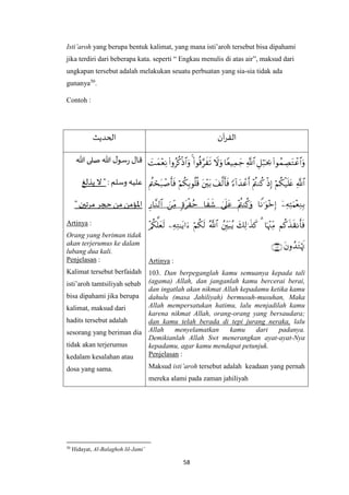 58
Isti’aroh yang berupa bentuk kalimat, yang mana isti’aroh tersebut bisa dipahami
jika terdiri dari beberapa kata. seperti “ Engkau menulis di atas air”, maksud dari
ungkapan tersebut adalah melakukan seuatu perbuatan yang sia-sia tidak ada
gunanya50
.
Contoh :
‫آن‬‫ر‬‫الق‬‫الح‬‫ديث‬





Artinya :
103. Dan berpeganglah kamu semuanya kepada tali
(agama) Allah, dan janganlah kamu bercerai berai,
dan ingatlah akan nikmat Allah kepadamu ketika kamu
dahulu (masa Jahiliyah) bermusuh-musuhan, Maka
Allah mempersatukan hatimu, lalu menjadilah kamu
karena nikmat Allah, orang-orang yang bersaudara;
dan kamu telah berada di tepi jurang neraka, lalu
Allah menyelamatkan kamu dari padanya.
Demikianlah Allah Swt menerangkan ayat-ayat-Nya
kepadamu, agar kamu mendapat petunjuk.
Penjelasan :
Maksud isti’aroh tersebut adalah keadaan yang pernah
mereka alami pada zaman jahiliyah
‫هللا‬ ‫صلى‬ ‫هللا‬ ‫ل‬‫سو‬‫ر‬ ‫قال‬
: ‫وسلم‬ ‫عليه‬‫يذلغ‬ ‫ال‬"
"‫مرتين‬‫حجر‬ ‫من‬ ‫اْلؤمن‬
Artinya :
Orang yang beriman tidak
akan terjerumus ke dalam
lubang dua kali.
Penjelasan :
Kalimat tersebut berfaidah
isti’aroh tamtsiliyah sebab
bisa dipahami jika berupa
kalimat, maksud dari
hadits tersebut adalah
sesorang yang beriman dia
tidak akan terjerumus
kedalam kesalahan atau
dosa yang sama.
50
Hidayat, Al-Balaghoh lil-Jami’
 