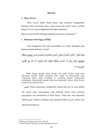 60
MAJAZ
A. Majaz Mursal
Majaz mursal adalah bahasa kiasan yang maknanya menggunakan
hubungan bukan persamaan antara makna haqiqi dan makna majazi, berbeda
dengan isti’aroh yang menggunakan hubungan persamaan.51
Majaz mursal memiliki hubungan-hubungan persamaan, di antaranya:52
1. Hubungan sebab )‫ة‬ّ‫سببي‬ ‫)عالقة‬
Yaitu penggunaan kata yang menunjukkan arti sebab, sedangkan yang
dimaksud adalah akibatnya. Contoh:
‫تعالى‬ ‫قوله‬‫ا‬َ‫ر‬ َ‫ح‬
ْ
‫ال‬ ُ‫ر‬ْ‫ه‬
‫ه‬
‫"الش‬ِ‫ن‬ َ‫م‬
َ
‫ف‬ ٌ‫اص‬َ‫ص‬ِ‫ق‬ ُ‫ات‬ َ‫م‬ُ‫ر‬ ُ‫ح‬
ْ
‫ال‬َ‫و‬ ِ‫ام‬َ‫ر‬ َ‫ح‬
ْ
‫ال‬ ِ‫ر‬ْ‫ه‬
‫ه‬
‫الش‬ِ‫ب‬ ُ‫م‬‫ى‬ َ‫د‬َ‫ت‬ْ‫اع‬ْ‫م‬
ُ
‫ك‬ْ‫ي‬
َ
‫ل‬َ‫ع‬
َ
‫ف‬‫وا‬ ُ‫د‬َ‫ت‬ْ‫اع‬َ‫ين‬ِ‫ق‬‫ه‬‫ت‬
ُ ْ
‫اْل‬ َ‫ع‬ َ‫م‬ َ ‫ه‬
‫اَّلل‬ ‫ه‬‫ن‬
َ
‫أ‬ ‫وا‬ ُ‫م‬
َ
‫ل‬ْ‫اع‬َ‫و‬ َ ‫ه‬
‫اَّلل‬ ‫وا‬ ُ‫ق‬‫ه‬‫ات‬َ‫و‬ ْ‫م‬
ُ
‫ك‬ْ‫ي‬
َ
‫ل‬َ‫ع‬ ‫ى‬ َ‫د‬َ‫ت‬ْ‫اع‬ ‫ا‬ َ‫م‬ ِ‫ل‬
ْ
‫ث‬ِ‫م‬ِ‫ب‬ ِ‫ه‬ْ‫ي‬
َ
‫ل‬َ‫ع‬
:‫(البقرة‬۱۹٧)
Bulan haram dengan bulan haram, dan pada sesuatu yang patut
dihormati, berlaku hukum qishaash. Oleh sebab itu barangsiapa yang
menyerang kamu, maka seranglah ia, seimbang dengan serangannya
terhadapmu. Bertakwalah kepada Allah dan ketahuilah, bahwa Allah beserta
orang-orang yang bertakwa.
‫اعتدى‬ berarti menyerang, mendzholimi, maksud dari ayat ini yaitu apabila
ada musuh yang menyerangmu maka balaslah, karena islam melarang
penyerangan dan kedzholiman di bulan haram. Tetapi kata yang digunakan
adalah ‫اعتدوا‬ (sebab), sedangkan yang dimaksud adalah ‫اجزءوا‬ (akibat) dari
sebab penyerangan itu.
51
D.Hidayat, Balaghoh untuk Semua, Hal 129
52
Sayyid Ahmad Al-Hasyimi, Jawahirul Balaghoh, Hal 292
 
