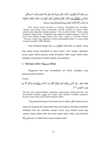 61
‫ه‬‫ن‬
ُ
‫ك‬ُ‫ع‬َ‫ر‬ ْ‫س‬
َ
‫«أ‬: َ‫م‬
‫ه‬
‫ل‬ َ‫س‬َ‫و‬ ِ‫ه‬ْ‫ي‬
َ
‫ل‬َ‫ع‬ ُ‫هللا‬ ‫ى‬
‫ه‬
‫ل‬َ‫ص‬ ِ‫هللا‬ ُ‫ل‬‫و‬ ُ‫س‬َ‫ر‬ َ‫ال‬
َ
‫ق‬ : ْ‫ت‬
َ
‫ال‬
َ
‫ق‬، َ‫ين‬ِ‫ن‬ِ‫م‬
ْ
‫ؤ‬
ُ ْ
‫اْل‬ ِ‫م‬
ُ
‫أ‬
َ
‫ة‬
َ
‫ش‬ِ‫ئ‬‫ا‬َ‫ع‬ ْ‫ن‬َ‫ع‬
‫ا‬َ‫ن‬
َ
‫ل‬َ‫و‬
ْ
‫ط‬
َ
‫أ‬ ْ‫ت‬
َ
‫ان‬
َ
‫ك‬
َ
‫ف‬ : ْ‫ت‬
َ
‫ال‬
َ
‫ق‬ ،‫ا‬ ً‫د‬َ‫ي‬ ُ‫ل‬َ‫و‬
ْ
‫ط‬
َ
‫أ‬ ‫ه‬‫ن‬ُ‫ه‬ُ‫ت‬‫ه‬‫ي‬
َ
‫أ‬ َ‫ن‬
ْ
‫ل‬َ‫او‬
َ
‫ط‬َ‫ت‬َ‫ي‬ ‫ه‬‫ن‬
ُ
‫ك‬
َ
‫ف‬ : ْ‫ت‬
َ
‫ال‬
َ
‫ق‬ »‫ا‬ ً‫د‬َ‫ي‬ ‫ه‬‫ن‬
ُ
‫ك‬
ُ
‫ل‬َ‫و‬
ْ
‫ط‬
َ
‫أ‬ ‫ي‬ِ‫ب‬ ‫ا‬
ً
‫اق‬ َ‫ح‬
َ
‫ل‬
)‫مسلم‬ ‫(رواه‬ ُ‫ق‬ ‫ه‬‫د‬َ‫ص‬
َ
‫ت‬َ‫و‬ ‫ا‬ َ‫ه‬ ِ‫د‬َ‫ي‬ِ‫ب‬ ُ‫ل‬ َ‫م‬ْ‫ع‬
َ
‫ت‬ ْ‫ت‬
َ
‫ان‬
َ
‫ك‬ ‫ا‬َ‫ه‬‫ه‬‫ن‬
َ
ِ‫أل‬ ، ُ‫ب‬
َ
‫ن‬ْ‫ي‬َ‫ز‬‫ا‬ ً‫د‬َ‫ي‬
Dari Aisyah ummil mu’minin, ia berkata, Rasulullah Saw bersabda:
“Orang yang paling cepat menyusulku (setelah wafatku) di antara kalian
adalah yang tangannya paling panjang”. Dia (Aisyah) berkata “Kami saling
mengukur tangan kami, “Siapakah yang tangannya paling panjang”, (Hal itu
terus kami lakukan hingga Zainab binti Jahsy wafat), ia (Aisyah) berkata
“Ternyata orang yang tangannya paling panjangdikarenakan ia yang paling
sering bersedekah” (HR. Muslim)
Yang dimaksud dengan kata ‫يدا‬ ‫أطولكن‬ pada hadis ini adalah “orang
yang paling banyak bersedekah di antara kalian”, kata “tangan” digunakan
karena tangan adalah perantara untuk bersedekah. Maka tangan adalah sebab,
sedangkan yang dimaksud adalah sedekah, yaitu akibatnya.
2. Hubungan Akibat )‫ة‬ّ‫مسببي‬ ‫)عالقة‬
Penggunaan kata yang menunjukkan arti akibat, sedangkan yang
dimaksud adalah sebabnya.
Contoh :
‫تعالى‬ ‫قوله‬:ْ‫م‬
ُ
‫ك‬
َ
‫ل‬ ُ‫ل‬ِ‫ز‬
َ
‫ن‬ُ‫ي‬َ‫و‬ ِ‫ه‬ِ‫ت‬‫ا‬َ‫آي‬ ْ‫م‬
ُ
‫يك‬ِ‫ر‬ُ‫ي‬ ‫ي‬ ِ‫ذ‬
‫ه‬
‫ال‬ َ‫و‬ ُ‫ه‬ِ‫اء‬ َ‫م‬ ‫ه‬‫الس‬ َ‫ن‬ِ‫م‬‫ا‬
ً
‫ق‬
ْ‫ز‬ِ‫ر‬َ‫ي‬ ‫ا‬ َ‫م‬َ‫و‬ْ‫ن‬َ‫م‬
‫ه‬
‫ال‬ِ‫إ‬ ُ‫ر‬
‫ه‬
‫ك‬
َ
‫ذ‬َ‫ت‬
( ُ‫يب‬ِ‫ن‬ُ‫ي‬‫اْلؤمن‬:۱۱)
Dia-lah yang memperlihatkan kepadamu tanda-tanda (kekuasaan)-Nya dan
menurunkan untukmu rezeki dari langit. Dan tiadalah mendapat pelajaran
kecuali orang-orang yang kembali (kepada Allah).
Yang dimaksud dengan rezeki pada ayat ini adalah ‫اْل‬‫طر‬ (hujan), karena
yang turun langsung dari langit adalah hujan, dari hujan itu kemudian tumbuhlah
kehidupan baik dari tumbuhan maupun hewan yang menjadi rezeki bagi
manusia. Hujan adalah sebab, dan rezeki adalah akibat. Maka, yang dimaksud
‫ا‬
ً
‫ق‬
ْ‫ز‬ِ‫ر‬ pada ayat ini adalah hujan yang merupakan sebab.
 