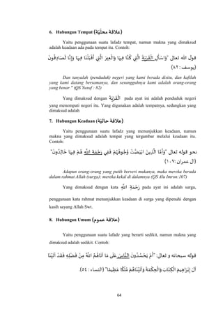 64
6. Hubungan Tempat )‫ة‬ّ‫ي‬
ّ
‫محل‬ ‫(عالقة‬
Yaitu penggunaan suatu lafadz tempat, namun makna yang dimaksud
adalah keadaan ada pada tempat itu. Contoh:
‫تعالى‬ ‫هللا‬ ‫ل‬‫قو‬"ِ‫ل‬
َ
‫أ‬ ْ‫اس‬َ‫و‬
َ
‫ة‬َ‫ي‬ْ‫ر‬
َ
‫ق‬
ْ
‫ال‬
َ‫ن‬‫و‬
ُ
‫ق‬ ِ‫اد‬َ‫ص‬
َ
‫ل‬ ‫ا‬‫ه‬‫ن‬ِ‫إ‬َ‫و‬ ‫ا‬َ‫يه‬ِ‫ف‬ ‫ا‬َ‫ن‬
ْ
‫ل‬َ‫ب‬
ْ
‫ق‬
َ
‫أ‬ ‫ي‬ ِ‫ت‬
‫ه‬
‫ال‬ َ‫ير‬ِ‫ع‬
ْ
‫ال‬َ‫و‬ ‫ا‬َ‫يه‬ِ‫ف‬ ‫ا‬‫ه‬‫ن‬
ُ
‫ك‬ ‫ي‬ ِ‫ت‬
‫ه‬
‫ال‬
: ‫(يوسف‬٤٢)
Dan tanyalah (penduduk) negeri yang kami berada disitu, dan kafilah
yang kami datang bersamanya, dan sesungguhnya kami adalah orang-orang
yang benar." (QS Yusuf : 82)
Yang dimaksud dengan
َ
‫ة‬َ‫ي‬ْ‫ر‬
َ
‫ق‬
ْ
‫ال‬ pada ayat ini adalah penduduk negeri
yang menempati negeri itu. Yang digunakan adalah tempatnya, sedangkan yang
dimaksud adalah
7. Hubungan Keadaan ( ‫ع‬‫القة‬‫ة‬ّ‫حالي‬ )
Yaitu penggunaan suatu lafadz yang menunjukkan keadaan, namun
makna yang dimaksud adalah tempat yang tergambar melalui keadaan itu.
Contoh:
‫نحو‬‫تعالى‬ ‫قوله‬"‫ي‬ِ‫ف‬
َ
‫ف‬ ْ‫م‬ُ‫ه‬ ُ‫وه‬ ُ‫ج‬ُ‫و‬ ْ‫ت‬‫ه‬‫ض‬َ‫ي‬ْ‫اب‬ َ‫ين‬ ِ‫ذ‬
‫ه‬
‫ال‬ ‫ا‬ ‫ه‬‫م‬
َ
‫أ‬َ‫و‬ِ
‫ه‬
‫اَّلل‬ ِ‫ة‬ َ‫م‬ ْ‫ح‬َ‫ر‬
َ‫ن‬‫و‬ ُ‫د‬ِ‫ال‬
َ
‫خ‬ ‫ا‬َ‫يه‬ِ‫ف‬ ْ‫م‬ ُ‫ه‬"
: ‫ان‬‫ر‬‫عم‬ ‫(ال‬٤٧٧)
Adapun orang-orang yang putih berseri mukanya, maka mereka berada
dalam rahmat Allah (surga); mereka kekal di dalamnya (QS Alu Imron:107)
Yang dimaksud dengan kata ِ
‫ه‬
‫اَّلل‬ ِ‫ة‬ َ‫م‬ ْ‫ح‬َ‫ر‬ pada ayat ini adalah surga,
penggunaan kata rahmat menunjukkan keadaan di surga yang dipenuhi dengan
kasih sayang Allah Swt.
8. Hubungan Umum ()‫عموم‬ ‫عالقة‬
Yaitu penggunaan suatu lafadz yang berarti sedikit, namun makna yang
dimaksud adalah sedikit. Contoh:
‫قوله‬‫تعالى‬ ‫و‬ ‫سبحانه‬:"
َ‫ن‬‫و‬ ُ‫د‬ ُ‫س‬ ْ‫ح‬َ‫ي‬ ْ‫م‬
َ
‫أ‬َ‫اس‬‫ه‬‫الن‬‫آ‬ ‫ا‬ َ‫م‬ ‫ى‬
َ
‫ل‬َ‫ع‬‫ا‬َ‫ن‬ْ‫ي‬
َ
‫آت‬ ْ‫د‬
َ
‫ق‬
َ
‫ف‬ ِ‫ه‬ِ‫ل‬ْ‫ض‬
َ
‫ف‬ ْ‫ن‬ِ‫م‬ ُ ‫ه‬
‫اَّلل‬ ُ‫م‬ ُ‫اه‬
َ
‫ت‬
‫ا‬ ً‫يم‬ ِ‫ظ‬َ‫ع‬ ‫ا‬
ً
‫ك‬
ْ
‫ل‬ ُ‫م‬ ْ‫م‬ ُ‫اه‬َ‫ن‬ْ‫ي‬
َ
‫آت‬َ‫و‬
َ
‫ة‬ َ‫م‬
ْ
‫ك‬ ِ‫ح‬
ْ
‫ال‬َ‫و‬ َ‫اب‬َ‫ت‬ ِ‫ك‬
ْ
‫ال‬ َ‫يم‬ ِ‫اه‬َ‫ر‬ْ‫ب‬ِ‫إ‬ َ‫آل‬": ‫(النساء‬٦٧.)
 