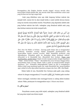 66
Sesungguhnya jika Engkau biarkan mereka tinggal, niscaya mereka akan
menyesatkan hamba-hamba-Mu, dan mereka tidak akan melahirkan selain anak
yang berbuat ma'siat lagi sangat kafir
Anak yang dilahirkan tentu saja tidak langsung berbuat maksiat dan
menjadi kafir, namun hal itu akan terjadi ketika si anak tumbuh dewasa karena
orang tua mereka menyesatkan mereka. Penyebutan yang digunakan adalah anak
yang berbuat maksiat dan kafir, sedangkan yang dimaksud adalah anak yang
akan berbuat maksiat dan kelak menjadi kafir.
َ
‫خ‬ َ‫ض‬َ‫ر‬
َ
‫ف‬ ‫ي‬ ِ‫ود‬ُ‫ه‬َ‫ي‬ ‫ا‬ َ‫ه‬
َ
‫ذ‬
َ
‫خ‬
َ
‫أ‬
َ
‫ف‬ ، ٌ‫اح‬َ‫ض‬ْ‫و‬
َ
‫أ‬ ‫ا‬َ‫ه‬ْ‫ي‬
َ
‫ل‬َ‫ع‬
ٌ
‫ة‬َ‫ي‬ِ‫ر‬‫ا‬ َ‫ج‬ ْ‫ت‬ َ‫ج‬َ‫ر‬
َ
‫خ‬ : َ‫ال‬
َ
‫ق‬ ٍ‫ك‬ِ‫ال‬ َ‫م‬ ِ‫ن‬ْ‫ب‬ ِ‫س‬
َ
‫ن‬
َ
‫أ‬ ْ‫ن‬َ‫ع‬
َ‫ر‬ ‫ا‬َ‫ه‬ِ‫ب‬َ‫و‬ ْ‫ت‬
َ
‫ك‬ِ‫ر‬ْ‫د‬
ُ
‫أ‬
َ
‫ف‬ ،ِ‫ي‬ ِ‫ل‬ ُ‫ح‬
ْ
‫ال‬ َ‫ن‬ِ‫م‬ ‫ا‬َ‫ه‬ْ‫ي‬
َ
‫ل‬َ‫ع‬ ‫ا‬ َ‫م‬
َ
‫ذ‬
َ
‫خ‬
َ
‫أ‬َ‫و‬ ،‫ا‬َ‫ه‬ َ‫س‬
ْ
‫أ‬َ‫ر‬ُ‫هللا‬ ‫ى‬
‫ه‬
‫ل‬َ‫ص‬ ِ
‫ه‬
‫اَّلل‬ ُ‫ل‬‫و‬ ُ‫س‬َ‫ر‬ ‫ا‬َ‫ه‬ِ‫ب‬ َ‫ي‬ِ‫ت‬
ُ
‫أ‬
َ
‫ف‬ ، ٌ‫ق‬ َ‫م‬
: َ‫ال‬
َ
‫ق‬
َ
‫ف‬ َ‫م‬
‫ه‬
‫ل‬ َ‫س‬َ‫و‬ ِ‫ه‬ْ‫ي‬
َ
‫ل‬َ‫ع‬«ْ‫ن‬ َ‫م‬ِ‫ك‬
َ
‫ل‬َ‫ت‬
َ
‫ق‬‫؟‬ ٌ‫ن‬
َ
‫ال‬
ُ
‫ف‬»: َ‫ال‬
َ
‫ق‬ .
َ
‫ال‬ :‫ا‬َ‫ه‬ ِ‫س‬
ْ
‫أ‬َ‫ر‬ِ‫ب‬ ْ‫ت‬
َ
‫ال‬
َ
‫ق‬«‫؟‬ ٌ‫ن‬
َ
‫ال‬
ُ
‫ف‬»‫ى‬‫ه‬‫ت‬ َ‫ح‬ : َ‫ال‬
َ
‫ق‬
‫ا‬ ُ‫ل‬‫و‬ ُ‫س‬َ‫ر‬ ِ‫ه‬ِ‫ب‬ َ‫ر‬ َ‫م‬
َ
‫أ‬
َ
‫ف‬
َ
‫ف‬َ‫ر‬
َ
‫ت‬ْ‫اع‬
َ
‫ف‬
َ
‫ذ‬ ِ‫خ‬
ُ
‫أ‬
َ
‫ف‬ . ْ‫م‬َ‫ع‬
َ
‫ن‬ :‫ا‬َ‫ه‬ ِ‫س‬
ْ
‫أ‬َ‫ر‬ِ‫ب‬ ْ‫ت‬
َ
‫ال‬
َ
‫ق‬ ، ‫ه‬‫ي‬ ِ‫ود‬ُ‫ه‬َ‫ي‬
ْ
‫ال‬ ‫ى‬ ‫ه‬‫م‬ َ‫س‬ُ‫هللا‬ ‫ى‬
‫ه‬
‫ل‬َ‫ص‬ ِ
‫ه‬
‫َّلل‬
ِ‫ن‬ْ‫ي‬َ‫ر‬ َ‫ج‬ َ‫ح‬ َ‫ن‬ْ‫ي‬َ‫ب‬ ُ‫ه‬ ُ‫س‬
ْ
‫أ‬َ‫ر‬
َ
‫خ‬ ِ‫ض‬ُ‫ر‬
َ
‫ف‬ َ‫م‬
‫ه‬
‫ل‬ َ‫س‬َ‫و‬ ِ‫ه‬ْ‫ي‬
َ
‫ل‬َ‫ع‬
Dari Anas bin Malik, ia berkata : Seorang gadis keluar dan ia menggunakan
perhiasan, kemudian seorang Yahudi mengambil (perhiasan)nya lalu
memecahkan kepala (wanita) tersebut. Maka diambillah perhiasan yang
dikenakannya. Kemudian gadis itu ditemukan dalam keadaaan sekarat,
dibawalah ia ke Rasulullah Saw, (Rasulullah Saw) berkata “Siapa yang
membunuhmu, apakah fulan? Gadis tersebut mengisyaratkan dengan kepalanya
“Tidak”, beliau berkata “Fulan?” Rasulullah Saw terus bertanya hingga beliau
menyebutkan nama seorang Yahudi, maka si gadis itu mengisyaratkan dengan
kepalanya “Iya”. Kemudian didatangkanlah yahudi itu dan ia mengakuinya
(bahwa ialah yang membunuh gadis itu), maka Rasulullah Saw memerintahkan
agar yahudi tersebut dipecahkan kepalanya dengan dua batu. (HR. Abu Daud)
Dalam hadist di atas, Rasulullah Saw bertanya pada gadis yang sedang
sekarat itu dengan menggunakan fi’il maadhi ( ِ‫ك‬
َ
‫ل‬َ‫ت‬
َ
‫ق‬ ْ‫ن‬ َ‫)م‬. Padahal gadis tersebut
belum meninggal, melainkan akan meninggal karena ia sedang dalam keadaan
sekarat. Maka, pertanyaan itu menggunakan majaz i’tibaaru maa kaana.
11. ‫كان‬ ‫ما‬‫اعتبار‬
Penyebutan sesuatu yang telah terjadi, sedangkan yang dimaksud adalah
hal yang akan terjadi atau belum terjadi.
 