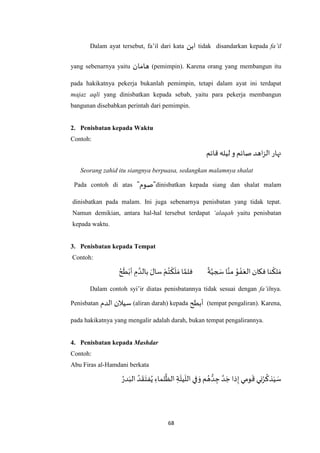 68
Dalam ayat tersebut, fa’il dari kata ‫ابن‬ tidak disandarkan kepada fa’il
yang sebenarnya yaitu ‫هامان‬ (pemimpin). Karena orang yang membangun itu
pada hakikatnya pekerja bukanlah pemimpin, tetapi dalam ayat ini terdapat
majaz aqli yang dinisbatkan kepada sebab, yaitu para pekerja membangun
bangunan disebabkan perintah dari pemimpin.
2. Penisbatan kepada Waktu
Contoh:
‫ليله‬ ‫و‬ ‫صائم‬ ‫اهد‬‫ز‬‫ال‬ ‫نهار‬‫قائم‬
Seorang zahid itu siangnya berpuasa, sedangkan malamnya shalat
Pada contoh di atas "‫"صوم‬dinisbatkan kepada siang dan shalat malam
dinisbatkan pada malam. Ini juga sebenarnya penisbatan yang tidak tepat.
Namun demikian, antara hal-hal tersebut terdapat ‘alaqah yaitu penisbatan
kepada waktu.
3. Penisbatan kepada Tempat
Contoh:
ً
‫ة‬‫ه‬‫جي‬ َ‫س‬‫ا‬‫ه‬‫من‬ ُ‫و‬ ْ‫ف‬َ‫الع‬ ‫فكان‬ ‫نا‬
ْ
‫لك‬ َ‫م‬ُ‫ح‬
َ
‫ط‬ْ‫أب‬ ِ‫م‬ ‫ه‬‫بالد‬ َ‫سال‬ ْ‫م‬ُ‫ت‬
ْ
‫ك‬
َ
‫ل‬ َ‫م‬ ‫ا‬ ‫ه‬‫فلم‬
Dalam contoh syi’ir diatas penisbatannya tidak sesuai dengan fa’ilnya.
Penisbatan ‫سيالن‬‫الدم‬ (aliran darah) kepada ‫أبطح‬ (tempat pengaliran). Karena,
pada hakikatnya yang mengalir adalah darah, bukan tempat pengalirannya.
4. Penisbatan kepada Mashdar
Contoh:
Abu Firas al-Hamdani berkata
ِ‫لماء‬
‫ه‬
‫الظ‬ ِ‫ة‬
َ
‫يل‬
َ
‫الل‬ ‫في‬ َ‫و‬ ‫م‬ ُ‫ه‬ ُّ‫د‬ ِ‫ج‬ ‫ه‬‫د‬ َ‫ج‬ ‫ذا‬ِ‫إ‬ ‫ومي‬
َ
‫ق‬‫ني‬ُ‫ر‬
ُ
‫ذك‬َ‫ي‬ َ‫س‬ُ‫در‬َ‫الب‬ ُ‫د‬
َ
‫ق‬َ‫فت‬ُ‫ي‬
 