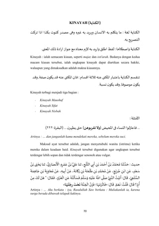 70
KINAYAH (‫)الكناية‬
‫وهى‬ ‫غيره‬ ‫به‬ ‫ويريد‬ ‫االنسان‬ ‫به‬ ‫يتكلم‬ ‫ما‬ : ‫لغة‬ ‫الكناية‬‫تركت‬ ‫اذا‬ ‫بكذا‬ ‫كنوت‬ ‫مصدر‬
.‫به‬‫التصريح‬
.‫اْلعنى‬ ‫ذلك‬‫ادة‬‫ر‬‫ا‬ ‫جواز‬ ‫مع‬‫معناه‬ ‫م‬‫ز‬‫ال‬ ‫به‬‫يد‬‫ر‬‫وا‬ ‫اطلق‬ ‫لفظ‬ :‫واصطالحا‬‫الكناية‬
Kinayah : ialah semacam kiasan, seperti majaz dan isti'arah. Bedanya dengan kedua
macam kiasan tersebut, ialah ungkapan kinayah dapat diartikan secara hakiki,
walaupun yang dimaksudkan adalah makna kiasannya.
‫ي‬‫قد‬ ‫عنه‬ ‫اْلكنى‬ ‫فان‬ : ‫اقسام‬ ‫ثالثة‬ ‫عنه‬ ‫اْلكنى‬ ‫باعتبار‬‫الكناية‬‫تنقسم‬‫وقد‬ ,‫صفة‬‫ن‬‫كو‬
‫نسبة‬ ‫ن‬‫يكو‬ ‫وقد‬ ,‫موصوفا‬ ‫ن‬‫يكو‬.
Kinayah terbagi menjadi tiga bagian :
- Kinayah Maushuf
- Kinayah Sifat
- Kinayah Nisbah
:‫األمثلة‬
{ ‫املحيض‬ ‫فى‬‫النساء‬‫لوا‬‫ز‬‫فاعت‬ ...‫تقربوهن‬‫وّل‬:‫(البقرة‬ ... ‫ن‬‫يطهر‬‫حتى‬ }۲۲۲)
Artinya : … dan janganlah kamu mendekati mereka, sebelum mereka suci.
Maksud ayat tersebut adalah, jangan menyetubuhi wanita (istrimu) ketika
mereka dalam keadaan haid. Kinayah tersebut digunakan agar ungkapan tersebut
terdengar lebih sopan dan tidak terdengar senonoh atau vulgar.
ُ‫ن‬ْ‫ب‬ ‫ى‬َ‫ي‬ ْ‫ح‬َ‫ي‬ ‫ثنا‬ ، ُّ‫ي‬ِ‫ار‬َ‫ص‬
ْ
‫ن‬
َ ْ
‫األ‬ ‫و‬ٍ‫ر‬ ْ‫م‬َ‫ع‬ ُ‫ن‬ْ‫ب‬ ُّ‫ي‬ ِ‫ل‬َ‫ع‬ ‫ثنا‬ ، ِ‫ج‬
ْ
‫ل‬
‫ه‬
‫الث‬ ‫ي‬ِ‫ب‬
َ
‫أ‬ ِ‫ن‬ْ‫ب‬ َ‫د‬ َ‫م‬ ْ‫ح‬
َ
‫أ‬ ُ‫ن‬ْ‫ب‬ ُ‫د‬ ‫ه‬‫م‬ َ‫ح‬ ُ‫م‬ ‫ا‬َ‫ن‬
َ
‫ث‬ ‫ه‬‫د‬ َ‫ح‬ : ‫حديث‬
ِ‫ن‬ْ‫اب‬ ِ‫ن‬َ‫ع‬ ، ٍ‫د‬ْ‫ع‬ َ‫س‬
َ
‫ة‬ َ‫م‬ ِ‫اه‬ َ‫ج‬ ِ‫ن‬ْ‫ب‬
َ
‫ة‬َ‫ي‬ِ‫او‬َ‫ع‬ ُ‫م‬ ْ‫ن‬َ‫ع‬ ، ِ‫يه‬ِ‫ب‬
َ
‫أ‬ ْ‫ن‬َ‫ع‬ ،
َ
‫ة‬
َ
‫ان‬
َ
‫ك‬ُ‫ر‬ ِ‫ن‬ْ‫ب‬
َ
‫ة‬ َ‫ح‬
ْ
‫ل‬
َ
‫ط‬ ِ‫ن‬ْ‫ب‬ ِ‫د‬ ‫ه‬‫م‬ َ‫ح‬ ُ‫م‬ ْ‫ن‬َ‫ع‬ ، ٍ‫ج‬ْ‫ي‬َ‫ر‬ ُ‫ج‬
َ‫ك‬
َ
‫ل‬ ْ‫ل‬ َ‫ه‬ " : َ‫ال‬
َ
‫ق‬
َ
‫ف‬ ،ِ‫و‬ْ‫ز‬
َ
‫غ‬
ْ
‫ال‬ ِ‫ن‬َ‫ع‬ ُ‫ه‬ُ‫ت‬
ْ
‫ل‬
َ
‫أ‬ َ‫س‬
َ
‫ف‬ َ‫م‬
‫ه‬
‫ل‬ َ‫س‬َ‫و‬ ِ‫ه‬ْ‫ي‬
َ
‫ل‬َ‫ع‬ ُ ‫ه‬
‫اَّلل‬ ‫ى‬
‫ه‬
‫ل‬َ‫ص‬ ‫ه‬‫ي‬ ِ‫ب‬‫ه‬‫الن‬ ُ‫ت‬ْ‫ي‬
َ
‫ت‬
َ
‫أ‬ : َ‫ال‬
َ
‫ق‬ ،ِ‫ي‬ ِ‫م‬
َ
‫ل‬ ُّ‫الس‬ْ‫ن‬ِ‫م‬
َ‫ع‬
َ
‫ن‬ : ُ‫ت‬
ْ
‫ل‬
ُ
‫ق‬ : َ‫ال‬
َ
‫ق‬ ‫؟‬ ٍ‫م‬
ُ
‫أ‬: َ‫ال‬
َ
‫ق‬ . ْ‫م‬«
َ
‫ة‬‫ه‬‫ن‬ َ‫ج‬
ْ
‫ال‬ ‫ه‬‫ن‬ِ‫إ‬
َ
‫ف‬ ‫ا؛‬َ‫ه‬ ْ‫م‬َ‫ز‬
ْ
‫ال‬
َ
‫ف‬‫ا‬َ‫ه‬‫ي‬
َ
‫ل‬‫ج‬ِ‫ر‬
َ
‫ت‬‫ح‬
َ
‫ت‬»
Artinya : … Aku berkata : iya, Rasulullah Saw berkata : Muliakanlah ia, karena
surga berada dibawah telapak kakinya.
 