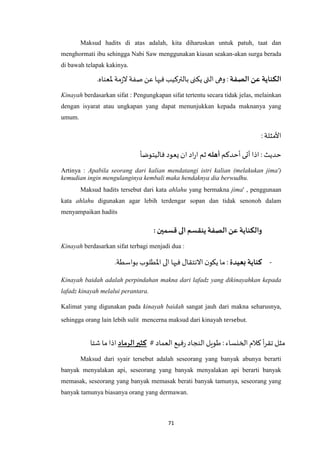 71
Maksud hadits di atas adalah, kita diharuskan untuk patuh, taat dan
menghormati ibu sehingga Nabi Saw menggunakan kiasan seakan-akan surga berada
di bawah telapak kakinya.
‫الصفة‬ ‫عن‬ ‫الكناية‬‫عن‬ ‫فيها‬‫بالتركيب‬ ‫يكنى‬ ‫التى‬ ‫وهى‬ :‫ْلع‬ ‫مة‬‫ز‬‫ال‬ ‫صفة‬.‫ناه‬
Kinayah berdasarkan sifat : Pengungkapan sifat tertentu secara tidak jelas, melainkan
dengan isyarat atau ungkapan yang dapat menunjukkan kepada maknanya yang
umum.
: ‫األمثلة‬
‫أحدكم‬‫أتى‬‫اذا‬ : ‫حديث‬‫أهله‬‫فاليتوضأ‬ ‫يعود‬‫ان‬ ‫اد‬‫ر‬‫ا‬ ‫ثم‬
Artinya : Apabila seorang dari kalian mendatangi istri kalian (melakukan jima')
kemudian ingin mengulanginya kembali maka hendaknya dia berwudhu.
Maksud hadits tersebut dari kata ahlahu yang bermakna jima' , penggunaan
kata ahlahu digunakan agar lebih terdengar sopan dan tidak senonoh dalam
menyampaikan hadits
: ‫قسمين‬‫الى‬ ‫ينقسم‬ ‫الصفة‬ ‫عن‬ ‫والكناية‬
Kinayah berdasarkan sifat terbagi menjadi dua :
-‫بعيدة‬ ‫كناية‬.‫بواسطة‬‫اْلطلوب‬ ‫الى‬ ‫فيها‬ ‫االنتقال‬ ‫ن‬‫يكو‬‫ما‬ :
Kinayah baidah adalah perpindahan makna dari lafadz yang dikinayahkan kepada
lafadz kinayah melalui perantara.
Kalimat yang digunakan pada kinayah baidah sangat jauh dari makna seharusnya,
sehingga orang lain lebih sulit mencerna maksud dari kinayah tersebut.
# ‫العماد‬ ‫فيع‬‫ر‬ ‫النجاد‬‫طويل‬:‫الخنساء‬‫كالم‬‫أ‬‫ر‬‫تق‬ ‫مثل‬‫الرماد‬‫كثير‬‫شتا‬ ‫ما‬ ‫اذا‬
Maksud dari syair tersebut adalah seseorang yang banyak abunya berarti
banyak menyalakan api, seseorang yang banyak menyalakan api berarti banyak
memasak, seseorang yang banyak memasak berati banyak tamunya, seseorang yang
banyak tamunya biasanya orang yang dermawan.
 