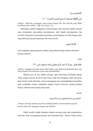 73
:‫نسبة‬ ‫فى‬ ‫األمثلة‬
‫ليس‬‫كمثله‬:‫(الشوراء‬ ‫البصير‬ ‫السميع‬‫وهو‬ ‫ئ‬ ‫ش‬۱۱)
Artinya : tidak ada sesuatupun yang serupa dengan Dia, dan Dia-lah yang Maha
mendengar dan melihat.” (QS. Asy-syuura: 11).
Maksudnya adalah Pengguanaan haruf kaf pada lafaz kamitslihi adalah kinayah
yang menunjukan penyandaran perumpamaan (kaf) kepada perumpamaan lagi
(mitslihi). Kinayah ini menunjukan penolakan menyerupakan zat Allah dengan jalan
yang lebih kuat (dua perumpamaan: kaf dan mitslihi).
-‫تعريض‬ ‫كناية‬
suatu ungkapan yang mempunyai makna yang berbeda dengan makna sebenarnya
(berupa sindiran)
: ‫مثال‬
‫لى‬ ‫وما‬ : ‫تعالى‬‫قوله‬:‫(يس‬ ‫ن‬‫ترجعو‬‫واليه‬ ‫فطرنى‬ ‫الذى‬ ‫اعبد‬ ‫ال‬۲۲)
Artinya : mengapa aku tidak menyembah Tuhan yang telah menciptakanku dan yang
hanya kepada-Nya-lah kamu semua akan dikembalikan?
Maksud ayat di atas adalah menegur agar benar-benar beribadat kepada
Allah, dengan kinayah tersebut lawan bicara tidak bisa mengelak, tidak ada alasan
bagi mereka untuk keberatan, merasa tersinggung atau mengungkapkan kemarahan
pada mutakallim, karena mutakallim dengan kinayah bercerita tentang keadaan
dirinya, tidak bercerita tentang siapa-siapa.
:‫حديث‬
‫ويده‬ ‫لسانه‬ ‫من‬ ‫ن‬‫اْلسلمو‬ ‫سلم‬ ‫من‬ ‫اْلسلم‬
Artinya : Seorang muslim yang benar adalah apabila sesama muslim yang lain
merasa aman dari gangguan tangan dan lidahnya.
Hadits tersebut adalah ditujukan kepada seseoang yang suka mengeluarkan
kata-kata yang menyinggung perasaan atau bertindak kasar. Karena setiap muslim
 