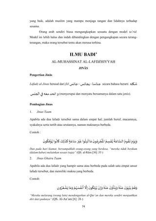 74
yang baik, adalah muslim yang mampu menjaga tangan dan lidahnya terhadap
sesama.
Orang arab sendiri biasa mengungkapkan sesuatu dengan model ta’rid.
Model ini lebih halus dan indah dibandingkan dengan pengungkapan secara terang-
terangan, maka orang tersebut tentu akan merasa terhina.
ILMU BADI’
AL-MUHASSINAT AL-LAFDZHIYYAH
JINĀS
Pengertian Jinās
Lafadz al-Jinas berasal dari fiil ‫جناسا‬-‫يجانس‬-‫جانس‬ secara bahasa berarti ‫شكله‬
‫الجنس‬‫في‬‫معه‬‫اتحد‬ ‫و‬ (menyerupai dan menyatu bersamanya dalam satu jenis).
Pembagian Jinas
1. Jinas Taam
Apabila ada dua lafadz tersebut sama dalam empat hal; jumlah huruf, macamnya,
syakalnya serta tartib atau urutannya, namun maknanya berbeda.
Contoh :
ُ ْ
‫امل‬ ُ‫م‬ ِ‫س‬ ْ‫ق‬ُ‫ي‬
ُ
‫ة‬َ‫اع‬ ‫ه‬‫الس‬ ُ‫وم‬ ُ‫ق‬
َ
‫ت‬ َ‫م‬ْ‫و‬َ‫ي‬َ‫و‬
َ‫ن‬‫و‬
ُ
‫ك‬
َ
‫ف‬
ْ
‫ؤ‬ُ‫ي‬ ‫وا‬
ُ
‫ان‬
َ
‫ك‬ َ‫ك‬ِ‫ل‬
َ
‫ذ‬
َ
‫ك‬ ٍ‫ة‬َ‫اع‬ َ‫س‬ َ‫ر‬ْ‫ي‬
َ
‫غ‬ ‫وا‬
ُ
‫ث‬ِ‫ب‬
َ
‫ل‬ ‫ا‬ َ‫م‬
َ‫ن‬‫و‬ ُ‫م‬ِ‫ر‬ ْ‫ج‬
Dan pada hari kiamat, bersumpahlah orang-orang yang berdosa, “mereka tidak berdiam
(dalam kubur) melainkan sesaat (saja)” (QS. al-Rūm [30] :55 )
2. Jinas Ghairu Taam
Apabila ada dua lafadz yang hampir sama atau berbeda pada salah satu empat unsur
lafadz tersebut, dan memiliki makna yang berbeda.
Contoh:
‫ون‬ُ‫ر‬ُ‫ع‬
ْ
‫ش‬َ‫ي‬ ‫ا‬ َ‫م‬َ‫و‬ ْ‫م‬ُ‫ه‬ َ‫س‬ ُ‫ف‬
ْ
‫ن‬
َ
‫أ‬
‫ه‬
‫ال‬ِ‫إ‬
َ‫ن‬‫و‬
ُ
‫ك‬ِ‫ل‬ْ‫ه‬ُ‫ي‬ ْ‫ن‬ِ‫إ‬َ‫و‬ ُ‫ه‬ْ‫ن‬َ‫ع‬
َ‫ن‬ْ‫و‬
َ
‫أ‬ْ‫ن‬َ‫ي‬َ‫و‬ ُ‫ه‬ْ‫ن‬َ‫ع‬
َ‫ن‬ْ‫و‬َ‫ه‬ْ‫ن‬َ‫ي‬ ْ‫م‬ ُ‫ه‬َ‫و‬
“Mereka melarang (orang lain) mendengarkan al-Qur’an dan mereka sendiri menjauhkan
diri dari padanya”.(QS. Al-An’am [6]: 26 )
 