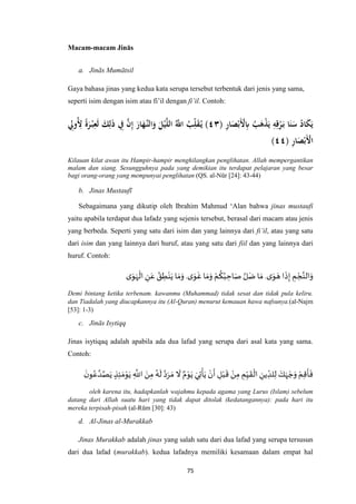 75
Macam-macam Jinās
a. Jinās Mumātsil
Gaya bahasa jinas yang kedua kata serupa tersebut terbentuk dari jenis yang sama,
seperti isim dengan isim atau fi’il dengan fi’il. Contoh:
( ِ‫ر‬‫ا‬َ‫ص‬ْ‫َب‬ْ‫ْل‬ِ‫ِب‬ ُ‫ب‬َ‫ه‬ْ‫ذ‬َ‫ي‬ ِ‫ه‬ِ‫ق‬ْ‫ر‬َ‫ب‬ ‫ا‬َ‫ن‬َ‫س‬ ُ‫اد‬َ‫ك‬َ‫ي‬٣٤ِ‫ُوِل‬ِ‫ْل‬ ً‫ة‬َ‫ر‬ْ‫ب‬ِ‫ع‬َ‫ل‬ َ‫ك‬ِ‫ل‬َ‫ذ‬ ِ‫ِف‬ ‫ه‬‫ن‬ِ‫إ‬ َ‫ار‬َ‫هه‬‫الن‬َ‫و‬ َ‫ل‬ْ‫ي‬‫ه‬‫ل‬‫ال‬ ُ‫ه‬‫اَّلل‬ ُ‫ب‬ِ‫ل‬َ‫ق‬ُ‫ي‬ )
( ِ‫ر‬‫ا‬َ‫ص‬ْ‫َب‬ْ‫اْل‬٣٣)
Kilauan kilat awan itu Hampir-hampir menghilangkan penglihatan. Allah mempergantikan
malam dan siang. Sesungguhnya pada yang demikian itu terdapat pelajaran yang besar
bagi orang-orang yang mempunyai penglihatan (QS. al-Nūr [24]: 43-44)
b. Jinas Mustaufī
Sebagaimana yang dikutip oleh Ibrahim Mahmud ‘Alan bahwa jinas mustaufi
yaitu apabila terdapat dua lafadz yang sejenis tersebut, berasal dari macam atau jenis
yang berbeda. Seperti yang satu dari isim dan yang lainnya dari fi’il, atau yang satu
dari isim dan yang lainnya dari huruf, atau yang satu dari fiil dan yang lainnya dari
huruf. Contoh:
‫ه‬‫الن‬َ‫و‬‫ى‬َ‫و‬ َ‫ه‬ ‫ا‬
َ
‫ذ‬ِ‫إ‬ ِ‫م‬ ْ‫ج‬.‫ى‬َ‫و‬
َ
‫غ‬ ‫ا‬ َ‫م‬َ‫و‬ ْ‫م‬
ُ
‫ك‬ُ‫ب‬ ِ‫اح‬َ‫ص‬ ‫ه‬‫ل‬َ‫ض‬ ‫ا‬ َ‫م‬.‫ى‬َ‫و‬َ‫ه‬
ْ
‫ال‬ ِ‫ن‬َ‫ع‬ ُ‫ق‬ ِ‫ط‬ْ‫ن‬َ‫ي‬ ‫ا‬ َ‫م‬َ‫و‬
Demi bintang ketika terbenam. kawanmu (Muhammad) tidak sesat dan tidak pula keliru.
dan Tiadalah yang diucapkannya itu (Al-Quran) menurut kemauan hawa nafsunya.(al-Najm
[53]: 1-3)
c. Jinās Isytiqq
Jinas isytiqaq adalah apabila ada dua lafad yang serupa dari asal kata yang sama.
Contoh:
َ‫ن‬‫و‬ُ‫ع‬ ‫ه‬‫د‬‫ه‬‫ص‬َ‫ي‬ ٍ‫ذ‬ِ‫ئ‬ َ‫م‬ْ‫و‬َ‫ي‬ ِ
‫ه‬
‫اَّلل‬ َ‫ن‬ِ‫م‬ ُ‫ه‬
َ
‫ل‬ ‫ه‬‫د‬َ‫ر‬ َ‫م‬
َ
‫ال‬ ٌ‫م‬ْ‫و‬َ‫ي‬ َ‫ي‬ِ‫ت‬
ْ
‫أ‬َ‫ي‬ ْ‫ن‬
َ
‫أ‬ ِ‫ل‬ْ‫ب‬
َ
‫ق‬ ْ‫ن‬ِ‫م‬ ِ‫م‬ِ‫ي‬
َ
‫ق‬
ْ
‫ال‬ ِ‫ين‬ ِ‫لد‬ِ‫ل‬ َ‫ك‬َ‫ه‬ ْ‫ج‬َ‫و‬ ْ‫م‬ِ‫ق‬
َ
‫أ‬
َ
‫ف‬
oleh karena itu, hadapkanlah wajahmu kepada agama yang Lurus (Islam) sebelum
datang dari Allah suatu hari yang tidak dapat ditolak (kedatangannya): pada hari itu
mereka terpisah-pisah (al-Rūm [30]: 43)
d. Al-Jinas al-Murakkab
Jinas Murakkab adalah jinas yang salah satu dari dua lafad yang serupa tersusun
dari dua lafad (murakkab). kedua lafadnya memiliki kesamaan dalam empat hal
 