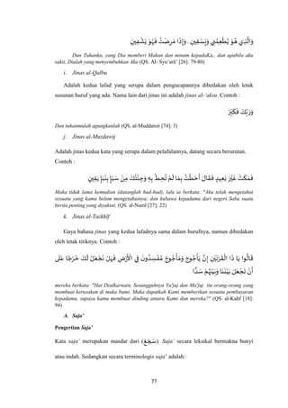 77
‫ي‬ ِ‫ذ‬
‫ه‬
‫ال‬َ‫و‬ِ‫ين‬ِ‫ق‬ ْ‫س‬َ‫ع‬َ‫و‬ ‫ي‬ ِ‫ن‬ ُ‫م‬ِ‫ع‬
ْ
‫ط‬ُ‫ي‬ َ‫و‬ ُ‫ه‬.ِ‫ين‬ِ‫ف‬
ْ
‫ش‬َ‫ي‬ َ‫و‬ُ‫ه‬
َ
‫ف‬ ُ‫ت‬ْ‫ض‬ِ‫ر‬ َ‫م‬ ‫ا‬
َ
‫ذ‬ِ‫إ‬َ‫و‬
Dan Tuhanku, yang Dia memberi Makan dan minum kepadaKu,. dan apabila aku
sakit, Dialah yang menyembuhkan Aku (QS. Al- Syu‘arā’ [26]: 79-80)
i. Jinas al-Qalbu
Adalah kedua lafad yang serupa dalam pengucapannya dibedakan oleh letak
susunan huruf yang ada. Nama lain dari jinas ini adalah jinas al-‘aksu. Contoh :
ْ‫ر‬ِ‫ب‬
َ
‫ك‬
َ
‫ف‬ َ‫ك‬‫ه‬‫ب‬ َ‫ر‬َ‫و‬
Dan tuhanmulah agungkanlah (QS. al-Muddatsir [74]: 3)
j. Jinas al-Muzdawij
Adalah jinas kedua kata yang serupa dalam pelafalannya, datang secara berurutan.
Contoh :
ٍ‫ين‬ِ‫ق‬َ‫ي‬ ٍ‫إ‬َ‫ب‬
َ
‫ن‬ِ‫ب‬ ٍ‫إ‬َ‫ب‬ َ‫س‬ ْ‫ن‬ِ‫م‬ َ‫ك‬ُ‫ت‬
ْ
‫ئ‬ ِ‫ج‬َ‫و‬ ِ‫ه‬ِ‫ب‬
ْ
‫ط‬ ِ‫ح‬
ُ
‫ت‬ ْ‫م‬
َ
‫ل‬ ‫ا‬ َ‫م‬ِ‫ب‬ ُ‫ت‬
ْ
‫ط‬ َ‫ح‬
َ
‫أ‬ َ‫ال‬
َ
‫ق‬
َ
‫ف‬ ٍ‫يد‬ِ‫ع‬َ‫ب‬ َ‫ر‬ْ‫ي‬
َ
‫غ‬
َ
‫ث‬
َ
‫ك‬ َ‫م‬
َ
‫ف‬
Maka tidak lama kemudian (datanglah hud-hud), lalu ia berkata: "Aku telah mengetahui
sesuatu yang kamu belum mengetahuinya; dan kubawa kepadamu dari negeri Saba suatu
berita penting yang diyakini. (QS. al-Naml [27]: 22)
k. Jinas al-Taêkhīf
Gaya bahasa jinas yang kedua lafadnya sama dalam hurufnya, namun dibedakan
oleh letak titiknya. Contoh :
َ
‫ق‬
ْ
‫ال‬ ‫ا‬
َ
‫ذ‬ ‫ا‬َ‫ي‬ ‫وا‬
ُ
‫ال‬
َ
‫ق‬‫ى‬
َ
‫ل‬َ‫ع‬ ‫ا‬ ً‫ج‬ْ‫ر‬
َ
‫خ‬ َ‫ك‬
َ
‫ل‬ ُ‫ل‬َ‫ع‬ ْ‫ج‬
َ
‫ن‬ ْ‫ل‬َ‫ه‬
َ
‫ف‬ ِ‫ض‬ْ‫ر‬
َ ْ
‫األ‬ ‫ي‬ِ‫ف‬
َ‫ن‬‫و‬ ُ‫د‬ ِ‫س‬ ْ‫ف‬ ُ‫م‬ َ‫وج‬ ُ‫ج‬
ْ
‫أ‬ َ‫م‬َ‫و‬ َ‫وج‬ ُ‫ج‬
ْ
‫أ‬َ‫ي‬ ‫ه‬‫ن‬ِ‫إ‬ ِ‫ن‬ْ‫ي‬
َ
‫ن‬ْ‫ر‬
‫ا‬ ًّ‫د‬ َ‫س‬ ْ‫م‬ُ‫ه‬َ‫ن‬ْ‫ي‬َ‫ب‬َ‫و‬ ‫ا‬َ‫ن‬
َ
‫ن‬ْ‫ي‬َ‫ب‬ َ‫ل‬َ‫ع‬ ْ‫ج‬
َ
‫ت‬ ْ‫ن‬
َ
‫أ‬
mereka berkata: "Hai Dzulkarnain, Sesungguhnya Ya'juj dan Ma'juj itu orang-orang yang
membuat kerusakan di muka bumi, Maka dapatkah Kami memberikan sesuatu pembayaran
kepadamu, supaya kamu membuat dinding antara Kami dan mereka?" (QS. al-Kahf [18]:
94)
A. Saja’
Pengertian Saja’
Kata saja’ merupakan masdar dari (
َ‫ع‬ َ‫ج‬ َ‫س‬). Saja’ secara leksikal bermakna bunyi
atau indah. Sedangkan secara terminologis saja’ adalah:
 
