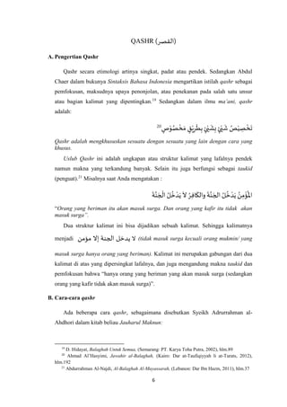 6
QASHR )‫(القصر‬
A. Pengertian Qashr
Qashr secara etimologi artinya singkat, padat atau pendek. Sedangkan Abdul
Chaer dalam bukunya Sintaksis Bahasa Indonesia mengartikan istilah qashr sebagai
pemfokusan, maksudnya upaya penonjolan, atau penekanan pada salah satu unsur
atau bagian kalimat yang dipentingkan.19
Sedangkan dalam ilmu ma’ani, qashr
adalah:
ْ
‫خ‬ َ‫م‬ ٍ‫ق‬ْ‫ي‬ِ‫ر‬
َ
‫ط‬ِ‫ب‬ ٍ‫ئ‬ْ‫ي‬
َ
‫ش‬ِ‫ب‬ ٍ‫ئ‬ْ‫ي‬
َ
‫ش‬ ُ‫ص‬ْ‫ي‬ ِ‫ص‬
ْ
‫خ‬
َ
‫ت‬ٍ‫ص‬ْ‫و‬ُ‫ص‬20
Qashr adalah mengkhususkan sesuatu dengan sesuatu yang lain dengan cara yang
khusus.
Uslub Qashr ini adalah ungkapan atau struktur kalimat yang lafalnya pendek
namun makna yang terkandung banyak. Selain itu juga berfungsi sebagai taukid
(penguat).21
Misalnya saat Anda mengatakan :
َ
‫ة‬‫ه‬‫ن‬ َ‫ج‬
ْ
‫ال‬ ُ‫ل‬
ُ
‫خ‬ ْ‫د‬َ‫ي‬
َ
‫ال‬ ُ‫ر‬ِ‫ف‬‫ا‬
َ
‫والك‬
َ
‫ة‬‫ه‬‫ن‬ َ‫الج‬ ُ‫ل‬
ُ
‫خ‬ ْ‫د‬َ‫ي‬ ُ‫ن‬ِ‫م‬
ْ
‫ؤ‬
ُ
‫اْل‬
“Orang yang beriman itu akan masuk surga. Dan orang yang kafir itu tidak akan
masuk surga”.
Dua struktur kalimat ini bisa dijadikan sebuah kalimat. Sehingga kalimatnya
menjadi ‫ال‬‫مؤمن‬ ‫إال‬ ‫الجنة‬ ‫يدخل‬ (tidak masuk surga kecuali orang mukmin/ yang
masuk surga hanya orang yang beriman). Kalimat ini merupakan gabungan dari dua
kalimat di atas yang dipersingkat lafalnya, dan juga mengandung makna taukid dan
pemfokusan bahwa “hanya orang yang beriman yang akan masuk surga (sedangkan
orang yang kafir tidak akan masuk surga)”.
B. Cara-cara qashr
Ada beberapa cara qashr, sebagaimana disebutkan Syeikh Adrurrahman al-
Ahdhori dalam kitab beliau Jauharul Maknun:
19
D. Hidayat, Balaghah Untuk Semua, (Semarang: PT. Karya Toha Putra, 2002), hlm.89
20
Ahmad Al’Hasyimi, Jawahir al-Balaghah, (Kairo: Dar at-Taufiqiyyah li at-Turats, 2012),
hlm.192
21
Abdurrahman Al-Najdi, Al-Balaghah Al-Muyassarah, (Lebanon: Dar Ibn Hazm, 2011), hlm.37
 