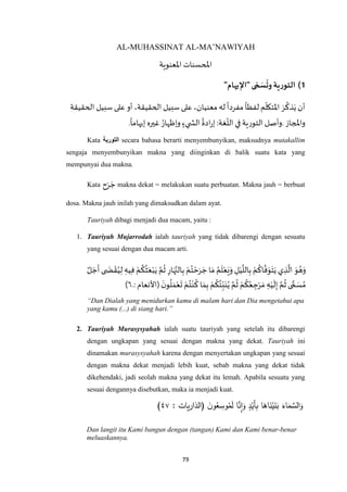 79
AL-MUHASSINAT AL-MA’NAWIYAH
‫اْلعنوية‬‫املحسنات‬
1)"‫يهام‬ِ‫"اإل‬ ‫ى‬ ّ‫م‬ َ‫س‬‫وت‬‫التورية‬
‫اْل‬ َ‫ر‬
ُ
‫ذك‬َ‫ي‬ ‫أن‬‫الحقيقة‬ ‫سبيل‬ ‫على‬ ‫أو‬ ،‫الحقيقة‬ ‫سبيل‬ ‫على‬ ،‫معنيان‬ ‫له‬
ً
‫مفردا‬
ً
‫لفظا‬‫م‬‫تكل‬
‫واملجاز‬.
ً
‫إيهاما‬ ‫غيره‬ ُ‫وإظهار‬ ٍ‫يء‬ ‫الش‬
ُ
‫ادة‬‫ر‬‫إ‬:‫غة‬‫الل‬ ‫في‬ ‫التورية‬ ‫وأصل‬.
Kata ‫التورية‬ secara bahasa berarti menyembunyikan, maksudnya mutakallim
sengaja menyembunyikan makna yang diinginkan di balik suatu kata yang
mempunyai dua makna.
Kata ‫ح‬َ‫ر‬ َ‫ج‬ makna dekat = melakukan suatu perbuatan. Makna jauh = berbuat
dosa. Makna jauh inilah yang dimaksudkan dalam ayat.
Tauriyah dibagi menjadi dua macam, yaitu :
1. Tauriyah Mujarrodah ialah tauriyah yang tidak dibarengi dengan sesuatu
yang sesuai dengan dua macam arti.
ٌ‫ل‬ َ‫ج‬
َ
‫أ‬ ‫ى‬ َ‫ض‬ ْ‫ق‬ُ‫ي‬ِ‫ل‬ ِ‫يه‬ِ‫ف‬ ْ‫م‬
ُ
‫ك‬
ُ
‫ث‬َ‫ع‬ْ‫ب‬َ‫ي‬ ‫ه‬‫م‬
ُ
‫ث‬ ِ‫ار‬َ‫ه‬‫ه‬‫الن‬ِ‫ب‬ ْ‫م‬ُ‫ت‬ ْ‫ح‬َ‫ر‬ َ‫ج‬ ‫ا‬ َ‫م‬ ُ‫م‬
َ
‫ل‬ْ‫ع‬َ‫ع‬َ‫و‬ ِ‫ل‬ْ‫ي‬
‫ه‬
‫الل‬ِ‫ب‬ ْ‫م‬
ُ
‫اك‬
‫ه‬
‫ف‬َ‫و‬َ‫ت‬َ‫ي‬ ‫ي‬ ِ‫ذ‬
‫ه‬
‫ال‬ َ‫و‬ ُ‫ه‬َ‫و‬
ُ‫ت‬ْ‫ن‬
ُ
‫ك‬‫ا‬ َ‫م‬ِ‫ب‬ ْ‫م‬
ُ
‫ك‬
ُ
‫ئ‬ِ‫ب‬َ‫ن‬ُ‫ي‬ ‫ه‬‫م‬
ُ
‫ث‬ ْ‫م‬
ُ
‫ك‬ُ‫ع‬ ِ‫ج‬ْ‫ر‬ َ‫م‬ ِ‫ه‬ْ‫ي‬
َ
‫ل‬ِ‫إ‬ ‫ه‬‫م‬
ُ
‫ث‬ ‫ى‬ ًّ‫م‬ َ‫س‬ ُ‫م‬:‫(األنعام‬
َ‫ن‬‫و‬
ُ
‫ل‬ َ‫م‬ْ‫ع‬
َ
‫ت‬ ْ‫م‬.٥)
“Dan Dialah yang menidurkan kamu di malam hari dan Dia mengetahui apa
yang kamu (...) di siang hari.”
2. Tauriyah Murasysyahah ialah suatu tauriyah yang setelah itu dibarengi
dengan ungkapan yang sesuai dengan makna yang dekat. Tauriyah ini
dinamakan murasysyahah karena dengan menyertakan ungkapan yang sesuai
dengan makna dekat menjadi lebih kuat, sebab makna yang dekat tidak
dikehendaki, jadi seolah makna yang dekat itu lemah. Apabila sesuatu yang
sesuai dengannya disebutkan, maka ia menjadi kuat.
ََ‫اء‬َ‫م‬ َّ‫الس‬َ‫و‬َ‫ا‬َ‫اه‬َ‫ن‬ْ‫ي‬َ‫ن‬َ‫ب‬ََ‫د‬ْ‫َي‬‫أ‬ِ‫ب‬َ‫ا‬َّ‫ن‬ِ‫ا‬َ‫و‬َََ‫ن‬‫و‬ُ‫ع‬ ِ‫وس‬ُ‫م‬َ‫ل‬َ(‫يات‬‫ر‬‫الذا‬ََ:٤٧)
Dan langit itu Kami bangun dengan (tangan) Kami dan Kami benar-benar
meluaskannya.
 