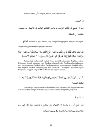80
Maksud dekat ‫أيد‬ = tangan, makna jauh = kekuasaan.
2)‫الطباق‬
‫الك‬ ‫في‬ ‫تجمع‬ ‫أن‬ ‫فهو‬‫معنيين‬ ‫بين‬ ‫االتصال‬ ‫في‬ ‫الواحد‬ ‫كالكالم‬ ‫هو‬ ‫ما‬ ‫أو‬ ‫الواحد‬ ‫الم‬
.‫الجملة‬ ‫في‬ ‫متقابلين‬
‫الطباق‬ merupakan gaya bahasa yang mengandung gagasan yang bertentangan,
dengan menggunakan kata yang berlawanan.
َ‫و‬ ُ‫اء‬
َ
‫ش‬
َ
‫ت‬ ْ‫ن‬ َ‫م‬ َ‫ك‬
ْ
‫ل‬
ُ ْ
‫اْل‬ ‫ي‬ِ‫ت‬
ْ
‫ؤ‬
ُ
‫ت‬ ِ‫ك‬
ْ
‫ل‬
ُ ْ
‫اْل‬ َ‫ك‬ِ‫ال‬ َ‫م‬ ‫ه‬‫م‬ُ‫ه‬
‫ه‬
‫الل‬ ِ‫ل‬
ُ
‫ق‬ُّ‫ل‬ ِ‫ذ‬
ُ
‫ت‬َ‫و‬ ُ‫اء‬
َ
‫ش‬
َ
‫ت‬ ْ‫ن‬ َ‫م‬ ُّ‫ز‬ِ‫ع‬
ُ
‫ت‬َ‫و‬ ُ‫اء‬
َ
‫ش‬
َ
‫ت‬ ْ‫ن‬ ‫ه‬‫م‬ِ‫م‬ َ‫ك‬
ْ
‫ل‬
ُ ْ
‫اْل‬ ُ‫ع‬ِ‫ز‬
ْ
‫ن‬
َ
‫ت‬
ٌ‫ير‬ ِ‫د‬
َ
‫ق‬ ٍ‫ء‬ْ‫ي‬
َ
‫ش‬ ِ‫ل‬
ُ
‫ك‬ ‫ى‬
َ
‫ل‬َ‫ع‬ َ‫ك‬‫ه‬‫ن‬ِ‫إ‬ ُ‫ر‬ْ‫ي‬
َ
‫خ‬
ْ
‫ال‬ َ‫ك‬ ِ‫د‬َ‫ي‬ِ‫ب‬ ُ‫اء‬
َ
‫ش‬
َ
‫ت‬ ْ‫ن‬ َ‫م‬.:‫ان‬‫ر‬‫عم‬ ‫(آل‬٥۲)‫اإليجاب‬ ‫(طباق‬ )
Katakanlah Muhammad, wahai Tuhan pemilik kekuasaan, Engkau berikan
kekuasaan kepada siapapun yang Engkau kehendaki, dan Engkau cabut kekuasaan
dari siapapun yang Kau kehendaki. Engkau muliakan siapapun yang Kau kehendaki.
Dan Engkau hinakan siapapun yang Kau kehendaki. Di tangan Engkaulah segala
kebijakan. Sungguh Engkau Maha Kuasa atas segala sesuatu.
‫(األعر‬ َ‫ون‬ُ‫ر‬
‫ه‬
‫ك‬
َ
‫ذ‬
َ
‫ت‬ ‫ا‬ َ‫م‬
ً
‫يال‬ِ‫ل‬
َ
‫ق‬ َ‫اء‬َ‫ي‬ِ‫ل‬ْ‫و‬
َ
‫أ‬ ِ‫ه‬ِ‫ن‬‫و‬ُ‫د‬ ْ‫ن‬ِ‫م‬ ‫وا‬ُ‫ع‬ِ‫ب‬
‫ه‬
‫ت‬
َ
‫ت‬
َ
‫ال‬َ‫و‬ ْ‫م‬
ُ
‫ك‬ِ‫ب‬َ‫ر‬ ْ‫ن‬ِ‫م‬ ْ‫م‬
ُ
‫ك‬ْ‫ي‬
َ
‫ل‬ِ‫إ‬ َ‫ل‬ِ‫ز‬
ْ
‫ن‬
ُ
‫أ‬ ‫ا‬ َ‫م‬ ‫وا‬ُ‫ع‬ِ‫ب‬‫ه‬‫ات‬:‫اف‬٠)
)‫السلب‬ ‫(طباق‬
Ikutilah apa yang diturunkan kepadamu dari Tuhanmu, dan janganlah kamu
ikuti selain Dia sebagai pemimpin. Sedikit sekali kamu mengambil pelajaran.
3)‫املقابلة‬
‫بالتضاد‬ ‫ال‬ ‫يناسبه‬ ‫وما‬ ‫أمر‬ ‫جمع‬ ‫وهو‬‫بين‬ ‫يء‬ ‫ش‬ ‫على‬ ‫ا‬ً‫شيئ‬ ‫يعطف‬ ‫أو‬ ‫يجتمع‬ ‫يعني‬
‫مضادة‬ ‫بينهما‬‫ن‬‫يكو‬ ‫ال‬ ‫لكن‬ ،‫مناسبة‬ ‫بينهما‬‫متناسبين‬.
 