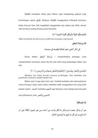 81
‫اْلقابلة‬ merupakan dalam gaya bahasa yang mengandung gagasan yang
bertentangan seperti ‫طباق‬. Bedanya, ‫اْلقابلة‬ menggunakan kelompok kata-kata,
bukan kata per kata. Jadi muqabalah menggunakan dua makna atau lebih, disusul
oleh lawannya masing-masing secara berurutan.
‫ا‬ً‫ير‬ِ‫ث‬
َ
‫ك‬‫وا‬
ُ
‫ك‬ْ‫ب‬َ‫ي‬
ْ
‫ل‬َ‫و‬
ً
‫يال‬ِ‫ل‬
َ
‫ق‬ ‫وا‬
ُ
‫ك‬ َ‫ح‬ ْ‫ض‬َ‫ي‬
ْ
‫ل‬
َ
‫ف‬:‫(التوبة‬٤۲)
Maka biarkanlah mereka tertawa sedikit dan menangis yang banyak.
4‫النظير‬ ‫مراعاة‬)
‫صحبته‬ ‫في‬ ‫لوقوعه‬ ‫لفظه‬ ‫بغير‬ ‫يء‬ ‫الش‬ ‫ذكر‬ ‫هي‬.
Secara bahasa ‫النظير‬ ‫اعاة‬‫ر‬‫م‬ = memperhatikan pasangan, yaitu
memperhatikan keserasian antara dua hal atau lebih yang berpasangan dalam satu
teks.
ِ‫ان‬ َ‫د‬ ُ‫ج‬ ْ‫س‬َ‫ي‬ ُ‫ر‬ َ‫ج‬
‫ه‬
‫الش‬َ‫و‬ ُ‫م‬ ْ‫ج‬‫ه‬‫الن‬َ‫و‬ * ٍ‫ان‬َ‫ب‬ ْ‫س‬ ُ‫ح‬ِ‫ب‬ ُ‫ر‬ َ‫م‬
َ
‫ق‬
ْ
‫ال‬َ‫و‬ ُ‫س‬ْ‫م‬
‫ه‬
‫الش‬:‫[الرحمن‬٦-٥]
Matahari dan bulan beredar menurut perhitungan. Dan tumbuhan dan
pepohonan, keduanya tunduk kepada-Nya.
Makna ayat 6 yang tepat tentu saja: Tumbuh-tumbuhan dan pohon-pohonan
semua bersujud, tetapi untuk makna tumbuhan tidak menggunakan kata yang lebih
populer seperti ‫النبات‬ melainkan ‫النجم‬ agar bunyinya serasi dengan dua kata pada
ayat sebelumnya, yaitu ‫والقمر‬ ‫الشمس‬
5‫املشاكلة‬ )
‫ل‬ ‫ما‬ ‫يذكر‬ ‫ثم‬ ‫متعدد‬ ‫يذكر‬ ‫أن‬ ‫هو‬‫اتكاال‬ ‫تعيين‬ ‫غير‬ ‫من‬ ‫آحاده‬ ‫من‬ ‫واحد‬ ‫كل‬‫أن‬ ‫على‬
.‫الحال‬ ‫لوضوح‬‫به‬ ‫يليق‬ ‫ما‬‫كل‬‫إلى‬ ‫يرد‬ ‫السامع‬
 
