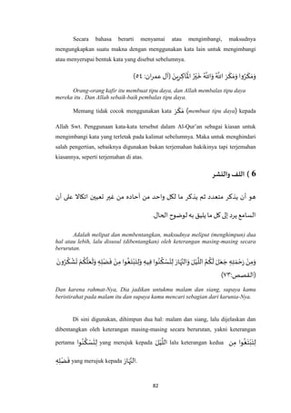 82
Secara bahasa berarti menyamai atau mengimbangi, maksudnya
mengungkapkan suatu makna dengan menggunakan kata lain untuk mengimbangi
atau menyerupai bentuk kata yang disebut sebelumnya.
( َ‫ين‬ِ‫ر‬ ِ‫اك‬
َ ْ
‫اْل‬ ُ‫ر‬ْ‫ي‬
َ
‫خ‬ ُ ‫ه‬
‫اَّلل‬َ‫و‬ ُ ‫ه‬
‫اَّلل‬ َ‫ر‬
َ
‫ك‬ َ‫م‬َ‫و‬ ‫وا‬ُ‫ر‬
َ
‫ك‬ َ‫م‬َ‫و‬:‫ان‬‫ر‬‫عم‬ ‫آل‬٦٧)
Orang-orang kafir itu membuat tipu daya, dan Allah membalas tipu daya
mereka itu . Dan Allah sebaik-baik pembalas tipu daya.
Memang tidak cocok menggunakan kata َ‫ر‬
َ
‫ك‬ َ‫م‬ (membuat tipu daya) kepada
Allah Swt. Penggunaan kata-kata tersebut dalam Al-Qur’an sebagai kiasan untuk
mengimbangi kata yang terletak pada kalimat sebelumnya. Maka untuk menghindari
salah pengertian, sebaiknya digunakan bukan terjemahan hakikinya tapi terjemahan
kiasannya, seperti terjemahan di atas.
6)‫والنشر‬ ‫اللف‬
‫اتكاال‬ ‫تعيين‬ ‫غير‬ ‫من‬ ‫آحاده‬ ‫من‬ ‫واحد‬ ‫لكل‬ ‫ما‬ ‫يذكر‬ ‫ثم‬ ‫متعدد‬ ‫يذكر‬ ‫أن‬ ‫هو‬‫أن‬ ‫على‬
.‫الحال‬ ‫لوضوح‬‫به‬ ‫يليق‬ ‫ما‬‫كل‬‫إلى‬ ‫يرد‬ ‫السامع‬
Adalah melipat dan membentangkan, maksudnya meliput (menghimpun) dua
hal atau lebih, lalu disusul (dibentangkan) oleh keterangan masing-masing secara
berurutan.
ُ‫ر‬
ُ
‫ك‬
ْ
‫ش‬
َ
‫ت‬ ْ‫م‬
ُ
‫ك‬
‫ه‬
‫ل‬َ‫ع‬
َ
‫ل‬َ‫و‬ ِ‫ه‬ِ‫ل‬ْ‫ض‬
َ
‫ف‬ ْ‫ن‬ِ‫م‬ ‫وا‬
ُ
‫غ‬َ‫ت‬ْ‫ب‬َ‫ت‬ِ‫ل‬َ‫و‬ ِ‫يه‬ِ‫ف‬‫وا‬ُ‫ن‬
ُ
‫ك‬ ْ‫س‬
َ
‫ت‬ِ‫ل‬ َ‫ار‬َ‫ه‬‫ه‬‫الن‬َ‫و‬ َ‫ل‬ْ‫ي‬
‫ه‬
‫الل‬ ُ‫م‬
ُ
‫ك‬
َ
‫ل‬ َ‫ل‬َ‫ع‬ َ‫ج‬ ِ‫ه‬ِ‫ت‬ َ‫م‬ ْ‫ح‬َ‫ر‬ ْ‫ن‬ِ‫م‬َ‫و‬َ‫ون‬
:‫(القصص‬٧٠)
Dan karena rahmat-Nya, Dia jadikan untukmu malam dan siang, supaya kamu
beristirahat pada malam itu dan supaya kamu mencari sebagian dari karunia-Nya.
Di sini digunakan, dihimpun dua hal: malam dan siang, lalu dijelaskan dan
dibentangkan oleh keterangan masing-masing secara berurutan, yakni keterangan
pertama ‫وا‬ُ‫ن‬
ُ
‫ك‬ ْ‫س‬
َ
‫ت‬ِ‫ل‬ yang merujuk kepada
َ‫ل‬ْ‫ي‬
‫ه‬
‫الل‬ lalu keterangan kedua ‫ن‬ِ‫م‬ ‫وا‬
ُ
‫غ‬َ‫ت‬ْ‫ب‬َ‫ت‬ِ‫ل‬
ِ‫ه‬ِ‫ل‬ْ‫ض‬
َ
‫ف‬ yang merujuk kepada
َ‫ار‬َ‫ه‬‫ه‬‫.الن‬
 