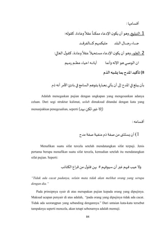 84
‫أقسامها‬:
1‫ـ‬،‫التبليغ‬‫وهو‬‫أن‬‫ن‬‫يكو‬‫اإلدعاء‬
ً
‫ممكنا‬
ً
‫عقال‬،‫وعادة‬‫كقوله‬:
‫ـاء‬‫ـ‬‫ـ‬‫ـ‬‫ـ‬‫ـ‬‫ـ‬‫ـ‬‫ـ‬‫ـ‬‫ـ‬‫ـ‬‫ـ‬‫ج‬‫ـال‬‫ـ‬‫ـ‬‫ـ‬‫ـ‬‫ـ‬‫ـ‬‫ـ‬‫ـ‬‫ـ‬‫ـ‬‫ج‬‫ر‬‫البلد‬‫ـهم‬‫ـ‬‫ـ‬‫م‬‫ـليك‬‫ـ‬‫م‬‫ـد‬‫ـ‬‫ـ‬‫ـ‬‫ـ‬‫ـ‬‫ـ‬‫ق‬‫ـالفر‬‫ـ‬‫ـ‬‫ـ‬‫ـ‬‫ـ‬‫ـ‬‫ـ‬‫ـ‬‫ـ‬‫ـ‬‫ـ‬‫ـ‬‫ك‬
2‫ـ‬،‫الغلو‬‫وهو‬‫أن‬‫ن‬‫يكو‬‫اإلدعاء‬
ً
‫مستحيال‬
ً
‫عقال‬،‫وعادة‬‫ل‬‫كقو‬‫الغالي‬:
‫ان‬‫ـي‬‫ـ‬‫ـ‬‫ـ‬‫ص‬‫الو‬‫ـو‬‫ه‬‫اإلله‬‫وأنما‬‫ـه‬‫ـ‬‫ـ‬‫ـ‬‫ـ‬‫ـ‬‫ت‬‫آيا‬‫احياء‬‫ـم‬‫ـ‬‫ـ‬‫ـ‬‫ـ‬‫ـ‬‫ظ‬‫ع‬‫ـيم‬‫ـ‬‫ـ‬‫ـ‬‫م‬‫ر‬
‫الذم‬ ‫يشبه‬ ‫بما‬ ‫املدح‬ ‫تأكيد‬)8
.‫ذم‬‫أنه‬ ‫األمر‬ ‫بادئ‬ ‫في‬ ‫السامع‬ ‫يتوهم‬‫ة‬‫ر‬‫بعبا‬ ‫يأتي‬‫أن‬ ‫إلى‬ ‫اْلدح‬‫في‬ ‫يبلغ‬ ‫بأن‬
Adalah menegaskan pujian dengan ungkapan yang mengesankan adanya
celaan. Dari segi struktur kalimat, uslub dimaksud ditandai dengan kata yang
menunjukkan penegcualian, seperti (‫)إال-غير-لكن-بيد‬
: ‫أقسامه‬
1)‫مدح‬ ‫صفة‬ ‫منفية‬‫ذم‬‫صفة‬ ‫من‬ ‫يستثنى‬ ‫أن‬
Menafikan suatu sifat tercela setelah mendatangkan sifat terpuji. Jenis
pertama berupa menafikan suatu sifat tercela, kemudian setelah itu mendatangkan
sifat pujian. Seperti:
‫الكتائب‬ ‫اع‬‫ر‬‫ق‬ ‫من‬ ‫ل‬‫فلو‬ ‫بهن‬ # ‫سيوفهم‬‫أن‬ ‫غير‬ ‫فيهم‬ ‫عيب‬ ‫وال‬
“Tidak ada cacat padanya, selain mata tidak akan melihat orang yang serupa
dengan dia.”
Pada prinsipnya syair di atas merupakan pujian kepada orang yang dipujinya.
Maksud ucapan penyair di atas adalah, “pada orang yang dipujinya tidak ada cacat.
Tidak ada seorangpun yang sebanding dengannya.” Dari untaian kata-kata tersebut
tampaknya seperti mencela, akan tetapi sebenarnya adalah memuji.
 