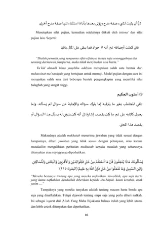 85
2)‫ى‬‫أخر‬ ‫مدح‬ ‫صفة‬ ‫تليها‬‫استثناء‬ ‫بأداة‬ ‫بعدها‬‫ويؤتى‬ ‫مدح‬ ‫صفة‬ ‫يء‬ ‫لش‬ ‫يثبت‬ ‫أن‬
Menetapkan sifat pujian, kemudian setelahnya diikuti oleh istisna’ dan sifat
pujian lain. Seperti:
‫باقيا‬ ‫اْلال‬ ‫على‬ ‫يبقى‬ ‫فما‬ ‫جواد‬ # ‫أنه‬‫غير‬ ‫أوصافه‬ ‫كملت‬‫فتى‬
“Dialah pemuda yang sempurna sifat-sifatnya, hanya saja sesungguhnya dia
seorang dermawan paripurna, maka tidak menyisakan sisa harta.”
Ta’kid almadh bima yusybihu addzam merupakan salah satu bentuk dari
muhassinat ma’nawiyah yang bertujuan untuk memuji. Model pujian dengan cara ini
merupakan salah satu dari beberapa bentuk pengungkapan yang memiliki nilai
balaghah yang sangat tinggi.
9)‫أسلوب‬‫الحكيم‬
‫وإما‬ ،‫يسأله‬ ‫لم‬ ‫سؤال‬ ‫عن‬ ‫واإلجابة‬ ‫سؤاله‬ ‫بترك‬ ‫إما‬ ‫يترقبه‬ ‫ما‬ ‫بغير‬ ‫املخاطب‬ ‫تلقي‬
‫ينب‬ ‫كان‬ ‫أنه‬ ‫إلى‬ ‫ة‬‫ر‬‫إشا‬ ،‫يقصد‬ ‫كان‬ ‫ما‬ ‫غير‬ ‫على‬ ‫كالمه‬ ‫بحمل‬‫أو‬ ‫السؤال‬ ‫هذا‬ ‫يسأل‬ ‫له‬ ‫غي‬
.‫اْلعنى‬‫هذا‬ ‫يقصد‬
Maksudnya adalah mukhatab menerima jawaban yang tidak sesuai dengan
harapannya, diberi jawaban yang tidak sesuai dengan petanyaan, atau karena
mutakallim mengalihkan perhatian mukhatab kepada masalah yang seharusnya
ditanyakan atau seyogyanya diperhatikan.
َ‫س‬
َ ْ
‫اْل‬َ‫و‬‫ى‬ َ‫ام‬َ‫ت‬َ‫ي‬
ْ
‫ال‬َ‫و‬ َ‫ين‬ِ‫ب‬َ‫ر‬
ْ
‫ق‬
َ ْ
‫األ‬َ‫و‬ ِ‫ن‬ْ‫ي‬ َ‫د‬ِ‫ال‬َ‫و‬
ْ
‫ل‬ِ‫ل‬
َ
‫ف‬ ٍ‫ر‬ْ‫ي‬
َ
‫خ‬ ْ‫ن‬ِ‫م‬ ْ‫م‬ُ‫ت‬ ْ‫ق‬
َ
‫ف‬
ْ
‫ن‬
َ
‫أ‬ ‫ا‬ َ‫م‬ ْ‫ل‬
ُ
‫ق‬
َ‫ن‬‫و‬ ُ‫ق‬ِ‫ف‬ْ‫ن‬ُ‫ي‬‫ا‬
َ
‫اذ‬ َ‫م‬ َ‫ك‬
َ
‫ون‬
ُ
‫ل‬
َ
‫أ‬ ْ‫س‬َ‫ي‬ِ‫ين‬ ِ‫اك‬
‫(الب‬ ٌ‫يم‬ِ‫ل‬َ‫ع‬ ِ‫ه‬ِ‫ب‬ َ ‫ه‬
‫اَّلل‬ ‫ه‬‫ن‬ِ‫إ‬
َ
‫ف‬ ٍ‫ر‬ْ‫ي‬
َ
‫خ‬ ْ‫ن‬ِ‫م‬‫وا‬
ُ
‫ل‬َ‫ع‬ ْ‫ف‬
َ
‫ت‬‫ا‬ َ‫م‬َ‫و‬ ِ‫يل‬ِ‫ب‬ ‫ه‬‫الس‬ ِ‫ن‬ْ‫اب‬َ‫و‬:‫قرة‬۲٤٦)
“Mereka bertanya tentang apa yang mereka nafkahkan. Jawablah, apa saja harta
yang kamu nafkahkan hendaklah diberikan kepada ibu-bapak, kaum kerabat, anak
yatim ....”
Tampaknya yang mereka tanyakan adalah tentang macam harta benda apa
saja yang dinafkahkan. Tetapi dijawab tentang siapa saja yang perlu diberi nafkah.
Ini sebagai isyarat dari Allah Yang Maha Bijaksana bahwa itulah yang lebih utama
dan lebih cocok ditanyakan dan diperhatikan.
 