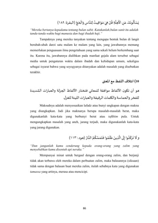 86
‫ه‬‫لن‬ِ‫ل‬ ُ‫يت‬ِ‫ق‬‫ا‬َ‫و‬ َ‫م‬ َ‫ي‬ ِ‫ه‬ ْ‫ل‬
ُ
‫ق‬ ِ‫ة‬
‫ه‬
‫ل‬ ِ‫ه‬
َ ْ
‫األ‬ ِ‫ن‬َ‫ع‬ َ‫ك‬
َ
‫ون‬
ُ
‫ل‬
َ
‫أ‬ ْ‫س‬َ‫ي‬:‫(البقرة‬ ِ‫ج‬ َ‫ح‬
ْ
‫ال‬َ‫و‬ ِ‫اس‬٤٩۱)
“Mereka bertanya kepadamu tentang bulan sabit. Katakanlah,bulan sanit itu adalah
tanda-tanda waktu bagi manusia dan bagi ibadah haji.”
Tampaknya yang mereka tanyakan tentang mengapa bentuk bulan di langit
berubah-ubah daroi satu malam ke malam yang lain, yang jawabannya memang
memerlukan penguasaan ilmu pengetahuan yang sama sekali belum berkembang saat
itu. Karena itu, jawabannya dialihkan pada manfaat gejala alam tersebut sebagai
media untuk pengaturan waktu dalam ibadah dan kehidupan umum, sekaligus
sebagai isyarat bahwa yang seyogyanya ditanyakan adalah masalah yang disebutkan
terakhir.
01)‫ائتالف‬‫اللفظ‬‫مع‬‫املعنى‬
‫الشديدة‬ ‫ات‬‫ر‬‫والعبا‬ ‫لة‬‫ز‬‫الج‬ ‫األلفاظ‬ ‫فتختار‬ ‫للمعاني‬ ‫موافقة‬ ‫األلفاظ‬ ‫ن‬‫تكو‬ ‫أن‬ ‫هو‬
‫ا‬‫ر‬‫والعبا‬ ‫الرقيقة‬ ‫والكلمات‬ ‫والحماسة‬ ‫للفخر‬‫ل‬‫للغز‬‫اللينة‬ ‫ت‬
Maksudnya adalah menyesuaikan lafadz atau bunyi ungkapan dengan makna
yang diungkapkan. Jadi jika maknanya berupa masalah-masalah berat, maka
digunakanlah kata-kata yang berbunyi berat atau tafkhim pula. Untuk
mengungkapkan masalah yang aneh, jarang terjadi, maka digunakanlah kata-kata
yang jarang digunakan.
‫و‬:‫(هود‬ ُ‫ار‬‫ه‬‫الن‬ ُ‫م‬
ُ
‫ك‬ ‫ه‬‫س‬ َ‫م‬َ‫ت‬
َ
‫ف‬ ‫وا‬ُ‫م‬
َ
‫ل‬
َ
‫ظ‬ َ‫ين‬ ِ‫ذ‬
‫ه‬
‫ال‬‫ى‬
َ
‫ل‬ِ‫إ‬ ‫وا‬ُ‫ن‬
َ
‫ك‬ْ‫ر‬
َ
‫ت‬
َ
‫ال‬٤٠۱)
“Dan janganlah kamu cenderung kepada orang-orang yang zalim yang
menyebabkan kamu disentuh api neraka.”
Mempunyai minat untuk bergaul dengan orang-orang zalim, dan berjanji
tidak akan terbawa oleh mereka dalam perbuatan zalim, maka balasannya (siksaan)
tidak sama dengan balasan buat mereka zalim, itulah sebabnya kata yang digunakan
tamassa yang artinya, merasa atau mencicipi.
 