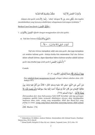7
ُ‫ات‬َ‫و‬َ‫د‬
َ
‫أ‬َ‫و‬‫ا‬ َ‫م‬‫ه‬‫ن‬ِ‫إ‬
‫ه‬
‫ال‬ِ‫إ‬ ِ‫ر‬ْ‫ص‬
َ
‫الق‬‫ا‬ َ‫م‬ ‫ه‬‫د‬
َ
‫ق‬
َ
‫ت‬ ‫ا‬ َ‫م‬
َ
‫ك‬ ٌ‫م‬ْ‫ي‬ ِ‫د‬ ْ‫ق‬
َ
‫وت‬
ٌ
‫ف‬
ٌ
‫ط‬َ‫ع‬
Adapun alat qashr yaitu,‫ال‬ِ‫إ‬ , ‫ا‬َ‫م‬‫ه‬‫ن‬ِ‫إ‬ , ‘athaf (dengan ‫,ال‬ ‫بل‬ atau ‫لكن‬), dan taqdim
(mendahulukan yang harusnya diakhirkan) sebagaimana keterangan terdahulu.22
Berikut Cara-Cara Qashr (‫ر‬ْ‫ص‬ ُ‫الق‬
ُ‫ق‬ُ‫ر‬
ُ
‫ط‬) :
1. ِ‫ات‬َ‫و‬َ‫د‬
َ
‫باأل‬ ُ‫ر‬ْ‫ص‬
َ
‫الق‬ (Qashr dengan menggunakan alat-alat qashr).
a) Nafi dan Istitsna ( (
ُ‫اء‬َ‫ن‬
ْ
‫ث‬ِ‫ت‬ ْ‫واالس‬ ُ‫ي‬ ْ‫النف‬
‫ي‬ ْ‫النف‬ ‫ات‬َ‫و‬َ‫د‬
َ
‫أ‬) ْ‫ال/ما/إن‬(...
‫ه‬
‫إال‬+ ...
Nafi dan Istitsna merupakan salah satu cara qashr, dan juga merupakan
ciri struktur kalimat qashr. Artinya ketika kita menemukan Nafi dan Istitsna
dalam sebuah kalimat, dapat dipastikan bahwa kalimat tersebut adalah kalimat
qashr atau disebut juga uslub qashr ) ِ‫ر‬ْ‫ص‬
َ
‫الق‬ ُ‫ب‬ْ‫و‬
ُ
‫ل‬ ْ‫س‬
ُ
‫أ‬(.23
Contoh:
‫ا‬ َ‫م‬َ‫و‬َ‫اك‬َ‫ن‬
ْ
‫ل‬ َ‫س‬ْ‫ر‬
َ
‫أ‬
َ
‫ّل‬ِ‫إ‬‫ي‬ِ
َ
‫اْل‬َ‫ع‬
ْ
‫ل‬ِ‫ل‬
ً
‫ة‬ َ‫م‬ ْ‫ح‬َ‫ر‬
َ‫ن‬:‫(األنبياء‬٧٧۱)
Dan tidaklah Kami mengutusmu kecuali sebagai rahmat sekalian alam. (Al-
Anbiya:107)
ِ‫ى‬ ِ‫ب‬‫ه‬‫الن‬ ِ‫ن‬َ‫ع‬ ٍ‫س‬
َ
‫ن‬
َ
‫أ‬ ْ‫ن‬َ‫ع‬-‫وسلم‬ ‫عليه‬ ‫هللا‬ ‫صلى‬-َ‫ال‬
َ
‫ق‬«‫ه‬‫ن‬ِ‫ه‬ِ‫ب‬ َ‫د‬ َ‫ج‬َ‫و‬ ِ‫يه‬ِ‫ف‬ ‫ه‬‫ن‬
ُ
‫ك‬ ْ‫ن‬ َ‫م‬
ٌ
‫ث‬
َ
‫ال‬
َ
‫ث‬
َ‫ح‬
َ
‫أ‬ ُ‫ه‬
ُ
‫ول‬ ُ‫س‬ َ‫ر‬َ‫و‬ ُ ‫ه‬
‫اَّلل‬ َ‫ان‬
َ
‫ك‬ ْ‫ن‬ َ‫م‬ ِ‫ان‬ َ‫يم‬ِ‫اإل‬
َ
‫ة‬َ‫و‬
َ
‫ال‬ َ‫ح‬‫ا‬ َ‫م‬ ُ‫اه‬َ‫و‬ ِ‫س‬ ‫ا‬ ‫ه‬‫م‬ِ‫م‬ ِ‫ه‬ْ‫ي‬
َ
‫ل‬ِ‫إ‬ ‫ه‬‫ب‬
َ
‫ال‬ َ‫ء‬ ْ‫ر‬
َ ْ
‫اْل‬ ‫ه‬‫ب‬ ِ‫ح‬ُ‫ي‬ ْ‫ن‬
َ
‫أ‬َ‫و‬
ِ
‫ه‬
ِ‫َّلل‬
‫ه‬
‫ال‬ِ‫إ‬ ُ‫ه‬ُّ‫ب‬ ِ‫ح‬ُ‫ي‬...:‫اْلسلم‬‫(رواه‬٧٧۱)
Diriwayatkan dari Anas bahwasanya Nabi SAW bersabda: ada tiga golongan
yangmana apabila kamu termasuk didalamnya niscaya akan mendapatkan
manisnya iman yaitu: orang yang menjadikan Allah dan Rasul-Nya yang
paling ia cintai, orang yang hanya mencintai seseorang karena Allah semata
...”.
(HR. Muslim: 174)
22
Abdurrahman Al-Ahdhori, Jauharul Maknun, diterjemahkan oleh Achmad Sunarto, (Surabaya:
Mutiara Ilmu, 2012), hlm.68
23
Ahmad Syatibi, Balaghah II (Ilmu Ma’ani), (Jakarta: Tarjamah Center, 2013), hlm. 191
 