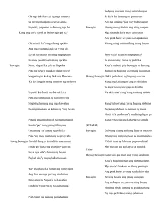 Sadyang marami itong natutulungan
Oh mga iskolarsyip ng mga umaasa

Sa iba’t iba lamang na pamaraan

Sa perang nagpapa-aral sa kanila

Ano na lamang ‘pag ito’y bubuwagin?

Kapatid, papaano na lamang nga ba

Buwagin:

Kung ang pork barel ay bubuwagin pa ha?

Huwag mong ibahin ang ating usapan
Mga sinasabi ko’y may katuturan
Ang pork barel ay para sa kapakanan

Oh intindi ko’t negatibong epekto

Nitong ating minimithing inang bayan

Ang mga sumasaksak sa iyong ulo
Kayat nararapat mo ring mapagtanto
Na may positibo rin itong epekto

Sa malalaking bulsa ng pulitika

Nena, alagad ka pala ni Napoles

Kaya’t mabuti pa’y buwagin na lamang

Pera ng baya’y ninakaw ilang beses?

Buwagin:

Pero wala’t saan ito napupunta?

Bumuo ng bagong sistemang susundan

Magpatingin ka kay Doktora Meneses

Huwag Buwagin: Bakit pa bubuo ng bagong sistema

‘Ka kaylangan mong uminom ng molases

Kung ang kailangan lang ay disiplina
Sa mga buwayang gaya ni Revilla

Kapatid ko hindi mo ba nakikita

Na akala mo kung ‘sang santang artista

Pati ang simbahan ay napoprotesta
Magising lamang ang mga kawatan

Kung bubuo lang rin ng bagong sistema

Na nagnanakaw sa kaban ng ‘ting bayan

Pagkakaguluhan na naman ng masa
Hindi ba’t problema’y madadagdagan pa

Perang pinambabayad ng mamamayan

Kung rehas na ang kaharap sa simula

Kanila ‘po’ itong pinaghihirapan

(REBATAL)

Umaasang sa kamay ng politiko

Buwagin:

Pera ‘lay may maitulong sa proyekto

Pitumpong milyong laan sa mambabatas

Huwag buwagin: Sandali lang at intindihin mo naman

‘Diba’t iyon ay labis na pagwawaldas?

Hindi ‘po’ lahat ng politiko’y ganyan
Kaya nga sila’y ibinoto ng bayan
Pagkat sila’y mapagkakatiwalaan

Dal’wang daang milyong laan sa senador

Mas mataas pa pa kaysa sa bundok
Tabor
Huwag Buwagin: Kahit ano pa man ang ‘yong sasabihin
Kaya’y baguhin man ang sistema natin
Mga mata’y buksan sa ibang paningin

‘Ba’t magbasa ka naman ng pahayagan

Ang pork barel ay may naidudulot din

Ang ilan sa mga pari ng simbahan
Buwagin:
Binayaran ni Napoles na kawatan
Hindi ba’t sila rin ay nakikinabang?

Pera ng bayan ang pinag-uusapan
Ang sa bayan ay para sa ating bayan
Hinding-hindi lamang sa pakikinabang
Ng mga politiko yatang gahaman

Pork barel na laan ng pamahalaan

 