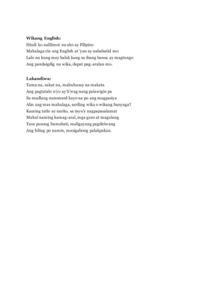 Wikang English:
Hindi ko nalilimot na ako ay Pilipino
Mahalaga rin ang English at ‘yan ay nababatid mo
Lalo na kung may balak kang sa ibang bansa ay magtungo
Ang pandaigdig na wika, dapat pag-aralan mo.
Lakandiwa:
Tama na, sukat na, mahuhusay na makata
Ang pagtatalo n’yo ay h’wag nang palawigin pa
Sa madlang nanonood kayo na po ang magpasiya
Alin ang mas mahalaga, sariling wika o wikang banyaga?
Kaming tatlo ay narito, sa inyo’y nagpapasalamat
Mahal naming kamag-aral, mga guro at magulang
Taos pusong bumabati, maligayang pagdiriwang
Ang hiling po namin, masigabong palakpakan.
 