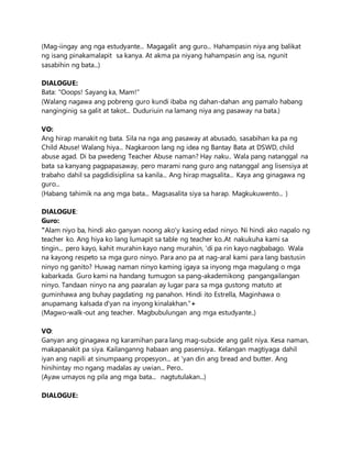 (Mag-iingay ang nga estudyante... Magagalit ang guro... Hahampasin niya ang balikat
ng isang pinakamalapit sa kanya. At akma pa niyang hahampasin ang isa, ngunit
sasabihin ng bata...)
DIALOGUE:
Bata: "Ooops! Sayang ka, Mam!"
(Walang nagawa ang pobreng guro kundi ibaba ng dahan-dahan ang pamalo habang
nanginginig sa galit at takot... Duduriuin na lamang niya ang pasaway na bata.)
VO:
Ang hirap manakit ng bata. Sila na nga ang pasaway at abusado, sasabihan ka pa ng
Child Abuse! Walang hiya... Nagkaroon lang ng idea ng Bantay Bata at DSWD, child
abuse agad. Di ba pwedeng Teacher Abuse naman? Hay naku.. Wala pang natanggal na
bata sa kanyang pagpapasaway, pero marami nang guro ang natanggal ang lisensiya at
trabaho dahil sa pagdidisiplina sa kanila... Ang hirap magsalita... Kaya ang ginagawa ng
guro...
(Habang tahimik na ang mga bata... Magsasalita siya sa harap. Magkukuwento... )
DIALOGUE:
Guro:
"Alam niyo ba, hindi ako ganyan noong ako'y kasing edad ninyo. Ni hindi ako napalo ng
teacher ko. Ang hiya ko lang lumapit sa table ng teacher ko..At nakukuha kami sa
tingin... pero kayo, kahit murahin kayo nang murahin, 'di pa rin kayo nagbabago. Wala
na kayong respeto sa mga guro ninyo. Para ano pa at nag-aral kami para lang bastusin
ninyo ng ganito? Huwag naman ninyo kaming igaya sa inyong mga magulang o mga
kabarkada. Guro kami na handang tumugon sa pang-akademikong pangangailangan
ninyo. Tandaan ninyo na ang paaralan ay lugar para sa mga gustong matuto at
guminhawa ang buhay pagdating ng panahon. Hindi ito Estrella, Maginhawa o
anupamang kalsada d'yan na inyong kinalakhan."+
(Magwo-walk-out ang teacher. Magbubulungan ang mga estudyante..)
VO:
Ganyan ang ginagawa ng karamihan para lang mag-subside ang galit niya. Kesa naman,
makapanakit pa siya. Kailanganng habaan ang pasensiya.. Kelangan magtiyaga dahil
iyan ang napili at sinumpaang propesyon... at 'yan din ang bread and butter. Ang
hinihintay mo ngang madalas ay uwian... Pero..
(Ayaw umayos ng pila ang mga bata... nagtutulakan...)
DIALOGUE:
 
