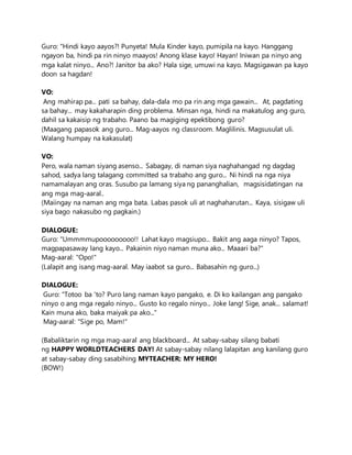 Guro: "Hindi kayo aayos?! Punyeta! Mula Kinder kayo, pumipila na kayo. Hanggang
ngayon ba, hindi pa rin ninyo maayos! Anong klase kayo! Hayan! Iniwan pa ninyo ang
mga kalat ninyo... Ano?! Janitor ba ako? Hala sige, umuwi na kayo. Magsigawan pa kayo
doon sa hagdan!
VO:
Ang mahirap pa... pati sa bahay, dala-dala mo pa rin ang mga gawain... At, pagdating
sa bahay... may kakaharapin ding problema. Minsan nga, hindi na makatulog ang guro,
dahil sa kakaisip ng trabaho. Paano ba magiging epektibong guro?
(Maagang papasok ang guro... Mag-aayos ng classroom. Maglilinis. Magsusulat uli.
Walang humpay na kakasulat)
VO:
Pero, wala naman siyang asenso... Sabagay, di naman siya naghahangad ng dagdag
sahod, sadya lang talagang committed sa trabaho ang guro... Ni hindi na nga niya
namamalayan ang oras. Susubo pa lamang siya ng pananghalian, magsisidatingan na
ang mga mag-aaral..
(Maiingay na naman ang mga bata. Labas pasok uli at naghaharutan... Kaya, sisigaw uli
siya bago nakasubo ng pagkain.)
DIALOGUE:
Guro: "Ummmmupooooooooo!! Lahat kayo magsiupo... Bakit ang aaga ninyo? Tapos,
magpapasaway lang kayo... Pakainin niyo naman muna ako... Maaari ba?"
Mag-aaral: "Opo!"
(Lalapit ang isang mag-aaral. May iaabot sa guro... Babasahin ng guro...)
DIALOGUE:
Guro: "Totoo ba 'to? Puro lang naman kayo pangako, e. Di ko kailangan ang pangako
ninyo o ang mga regalo ninyo... Gusto ko regalo ninyo... Joke lang! Sige, anak... salamat!
Kain muna ako, baka maiyak pa ako..."
Mag-aaral: "Sige po, Mam!"
(Babaliktarin ng mga mag-aaral ang blackboard... At sabay-sabay silang babati
ng HAPPY WORLDTEACHERS DAY! At sabay-sabay nilang lalapitan ang kanilang guro
at sabay-sabay ding sasabihing MYTEACHER: MY HERO!
(BOW!)
 