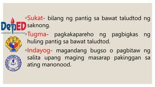 ◦Sukat- bilang ng pantig sa bawat taludtod ng
saknong.
◦Tugma- pagkakapareho ng pagbigkas ng
huling pantig sa bawat taludtod.
◦Indayog- magandang bugso o pagbitaw ng
salita upang maging masarap pakinggan sa
ating manonood.
 