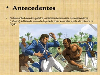 • Antecedentes
• No Maranhão havia dois partidos, os liberais (bem-te-vis) e os conservadores
(cabanos). A Balaiada nasce da disputa de poder entre eles e pela alta pobreza na
região.

 
