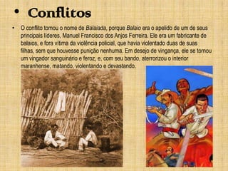 • Conflitos
• O conflito tomou o nome de Balaiada, porque Balaio era o apelido de um de seus
principais líderes, Manuel Francisco dos Anjos Ferreira. Ele era um fabricante de
balaios, e fora vítima da violência policial, que havia violentado duas de suas
filhas, sem que houvesse punição nenhuma. Em desejo de vingança, ele se tornou
um vingador sanguinário e feroz, e, com seu bando, aterrorizou o interior
maranhense, matando, violentando e devastando.

 