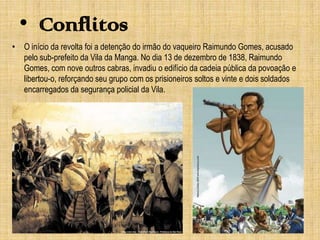 • Conflitos
• O início da revolta foi a detenção do irmão do vaqueiro Raimundo Gomes, acusado
pelo sub-prefeito da Vila da Manga. No dia 13 de dezembro de 1838, Raimundo
Gomes, com nove outros cabras, invadiu o edifício da cadeia pública da povoação e
libertou-o, reforçando seu grupo com os prisioneiros soltos e vinte e dois soldados
encarregados da segurança policial da Vila.

 