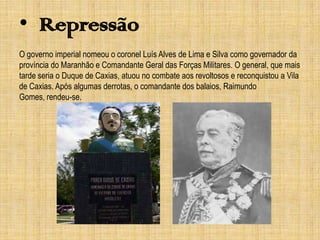• Repressão
O governo imperial nomeou o coronel Luís Alves de Lima e Silva como governador da
província do Maranhão e Comandante Geral das Forças Militares. O general, que mais
tarde seria o Duque de Caxias, atuou no combate aos revoltosos e reconquistou a Vila
de Caxias. Após algumas derrotas, o comandante dos balaios, Raimundo
Gomes, rendeu-se.

 
