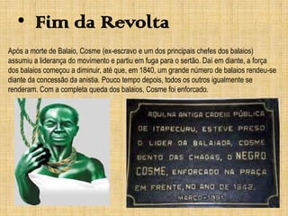 • Fim da Revolta
Após a morte de Balaio, Cosme (ex-escravo e um dos principais chefes dos balaios)
assumiu a liderança do movimento e partiu em fuga para o sertão. Daí em diante, a força
dos balaios começou a diminuir, até que, em 1840, um grande número de balaios rendeu-se
diante da concessão da anistia. Pouco tempo depois, todos os outros igualmente se
renderam. Com a completa queda dos balaios, Cosme foi enforcado.

 
