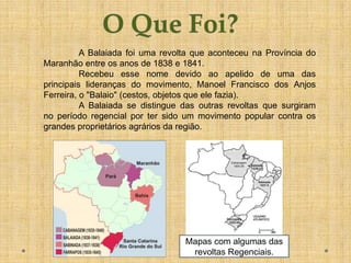 A Balaiada foi uma revolta que aconteceu na Província do
Maranhão entre os anos de 1838 e 1841.
          Recebeu esse nome devido ao apelido de uma das
principais lideranças do movimento, Manoel Francisco dos Anjos
Ferreira, o "Balaio" (cestos, objetos que ele fazia).
          A Balaiada se distingue das outras revoltas que surgiram
no período regencial por ter sido um movimento popular contra os
grandes proprietários agrários da região.




                                  Mapas com algumas das
                                   revoltas Regenciais.
 