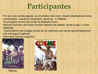 Por ser uma revolta popular, os envolvidos nela eram desde trabalhadores livres,
camponeses, vaqueiros, sertanejos, escravos, à militares .
Os principais nomes da revolta da Balaiada foram:
Manuel Francisco dos Anjos Ferreira (fazedor de balaios, donde surgiu o nome
balaiada)
 Cosme Bento das Chagas (chefe de um quilombo que reunia aproximadamente
três mil negros fugitivos)
Raimundo Gomes (vaqueiro).




    Manoel
 
