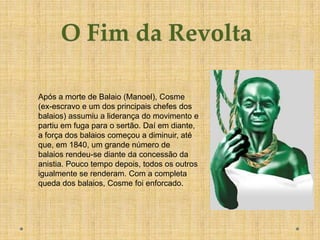 Após a morte de Balaio (Manoel), Cosme
(ex-escravo e um dos principais chefes dos
balaios) assumiu a liderança do movimento e
partiu em fuga para o sertão. Daí em diante,
a força dos balaios começou a diminuir, até
que, em 1840, um grande número de
balaios rendeu-se diante da concessão da
anistia. Pouco tempo depois, todos os outros
igualmente se renderam. Com a completa
queda dos balaios, Cosme foi enforcado.
 