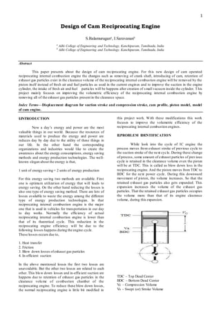 1
Design of Cam Reciprocating Engine
S.Balamurugana
, I.Saravananb
a
Adhi College of Engineering and Technology, Kanchipuram, Tamilnadu, India
b
Adhi College of Engineering and Technology, Kanchipuram, Tamilnadu, India
Abstract
This paper presents about the design of cam reciprocating engine. For this new design of cam operated
reciprocating internal combustion engine the changes such as removing of crank shaft, introducing of cam, retention of
exhaust gas particles exist in the clearance volume of the reciprocating internal combustion engine will be removed by the
piston itself instead of fresh air and fuel particles as used in the current engines and to improve the suction in the engine
cylinder, the intake of fresh air and fuel particles will be happens after creation of small vacuum inside the cylinder. This
project mainly focuses on improving the volumetric efficiency of the reciprocating internal combustion engine by
removing all of the exhaust gas particles present in the clearance space.
Index Terms—Displacement diagram for suction stroke and compression stroke, cam profile, piston model, model
of cam engine.
I.INTRODUCTION
Now a day’s energy and power are the most
valuable things in our world. Because the resources of
materials used to produce the energy and power are
reduces day by day due to the utility of these things in
our life. In the other hand the corresponding
organizations and industries would like to create the
awareness about the energy consumptions, energy saving
methods and energy production technologies. The well-
known slogan about the energy is that,
1 unit of energy saving = 2 units of energy production
For this energy saving two methods are available. First
one is optimum utilization of energy that will leads to
energy saving. On the other hand reducing the losses is
also one type of energy saving method. There are lots of
losses available to waste the energy among the different
type of energy production technologies. In that
reciprocating internal combustion engine is the major
one that is used in vehicles for transportation in our day
to day works. Normally the efficiency of actual
reciprocating internal combustion engine is lower than
that of its theoretical cycle. This reduction in the
reciprocating engine efficiency will be due to the
following losses happens during the engine cycle.
These losses occurs due to,
1. Heat transfer
2. Friction
3. Blow down losses ofexhaust gas particles
4. In-efficient suction
In the above mentioned losses the first two losses are
unavoidable. But the other two losses are related to each
other. This blow down losses and in-efficient suction are
happens due to retention of exhaust gas particles in the
clearance volume of combustion chamber of the
reciprocating engine. To reduce these blow down losses,
the normal reciprocating engine is little bit modified in
this project work. With these modifications this work
focuses to improve the volumetric efficiency of the
reciprocating internal combustion engines.
II.PROBLEM IDENTIFICATION
While look into the cycle of IC engine the
process moves from exhaust stroke of previous cycle to
the suction stroke of the next cycle. During these change
of process, some amount of exhaust particles of previous
cycle is retained in the clearance volume even the piston
will be at TDC. This is called as blow down loss in the
reciprocating engine. And the piston moves from TDC to
BDC for the next power cycle. During this downward
movement of piston, the volume increases. So that the
retained exhaust gas particles also gets expanded. This
expansion increases the volume of the exhaust gas
particles. That the retained exhaust gas particles occupies
the volume more than that of its engine clearance
volume, during this expansion.
TDC – Top Dead Center
BDC – Bottom Dead Center
Vc – Compression Volume
Vs – Swept (or) Stroke Volume
 