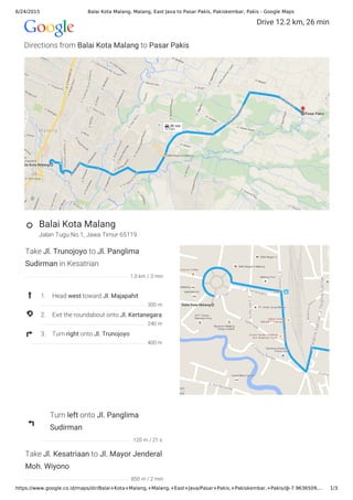 6/24/2015 Balai Kota Malang, Malang, East Java to Pasar Pakis, Pakiskembar, Pakis - Google Maps
https://www.google.co.id/maps/dir/Balai+Kota+Malang,+Malang,+East+Java/Pasar+Pakis,+Pakiskembar,+Pakis/@-7.9636509,… 1/3
Directions from Balai Kota Malang to Pasar Pakis
Jalan Tugu No.1, Jawa Timur 65119
Drive 12.2 km, 26 min
Balai Kota Malang
Take Jl. Trunojoyo to Jl. Panglima
Sudirman in Kesatrian
1. Head west toward Jl. Majapahit
2. Exit the roundabout onto Jl. Kertanegara
3. Turn right onto Jl. Trunojoyo
Turn left onto Jl. Panglima
Sudirman
Take Jl. Kesatriaan to Jl. Mayor Jenderal
Moh. Wiyono
1.0 km / 3 min
300 m
240 m
400 m
120 m / 21 s
850 m / 2 min
 