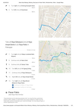 6/24/2015 Balai Kota Malang, Malang, East Java to Pasar Pakis, Pakiskembar, Pakis - Google Maps
https://www.google.co.id/maps/dir/Balai+Kota+Malang,+Malang,+East+Java/Pasar+Pakis,+Pakiskembar,+Pakis/@-7.9636509,… 2/3
These directions are for planning purposes only. You may find that construction
projects, traffic, weather, or other events may cause conditions to differ from the
map results, and you should plan your route accordingly. You must obey all signs or
notices regarding your route.
Jalan Raya Pakis Kembar
5. Turn right onto Jl.Untung Suropati Utara
6. Turn left onto Jl. Kesatriaan
Take Jl. Raya Sekarpuro and Jl. Raya
Ampel Dento to Jl. Raya Pakis in
Pakisjajar
7. Turn right onto Jl. Mayor Jenderal Moh.
Wiyono
8. Continue onto Jl. Ranu Grati
9. Continue onto Jl. Danau Toba
10. Turn left onto Jl. Ki Ageng Gribig
11. Continue onto Jl. Raya Sekarpuro
12. Slight left onto Jl. Raya Ampel Dento
13. Turn right onto Jl. Raya Bunut
Wetan/Jl. Raya Pakis
Continue to follow Jl. Raya Pakis
Destination will be on the right
Pasar Pakis
350 m
500 m
10.3 km / 21 min
750 m
450 m
1.2 km
1.5 km
2.2 km
2.1 km
2.2 km
 