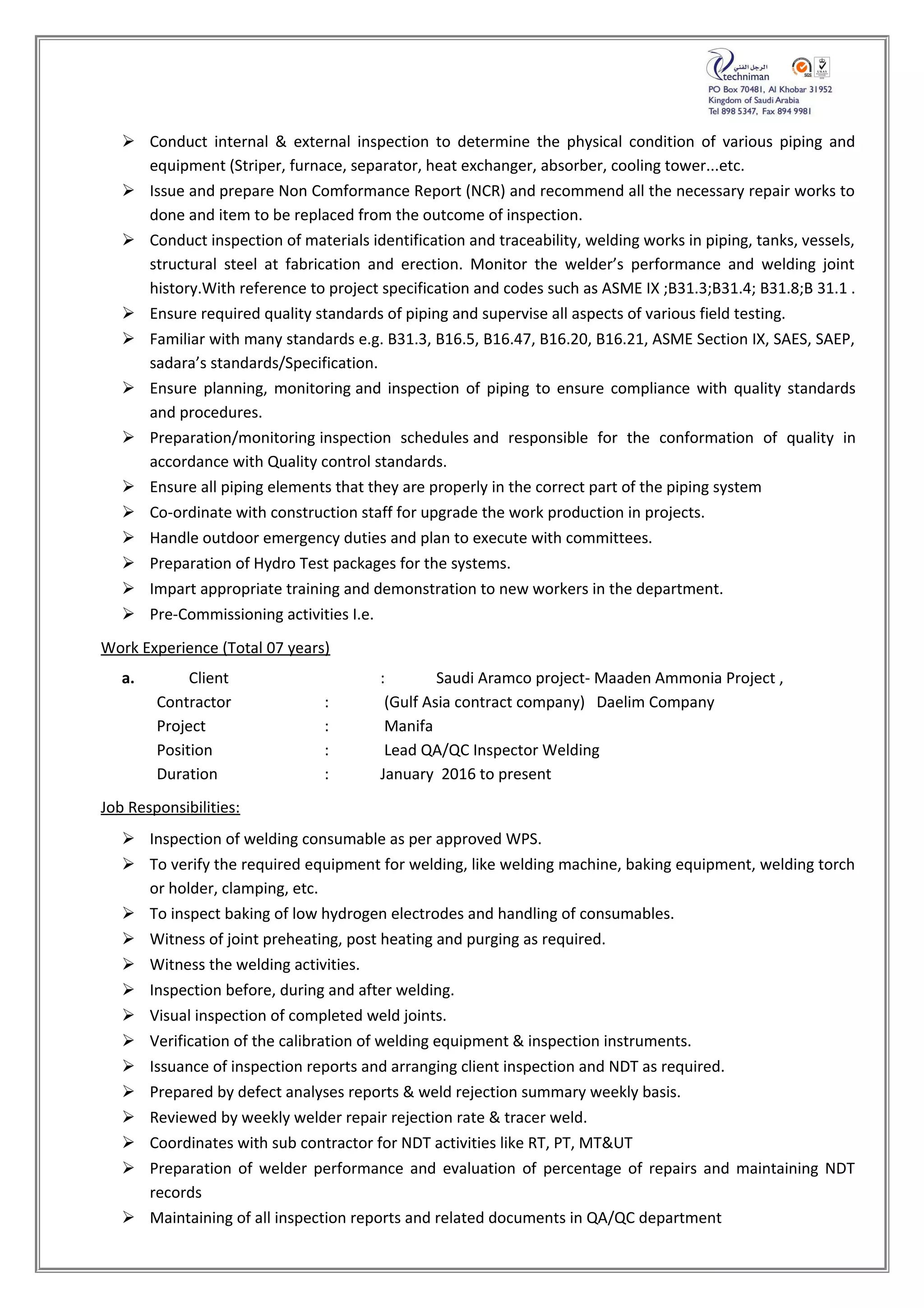  Conduct internal & external inspection to determine the physical condition of various piping and
equipment (Striper, furnace, separator, heat exchanger, absorber, cooling tower...etc.
 Issue and prepare Non Comformance Report (NCR) and recommend all the necessary repair works to
done and item to be replaced from the outcome of inspection.
 Conduct inspection of materials identification and traceability, welding works in piping, tanks, vessels,
structural steel at fabrication and erection. Monitor the welder’s performance and welding joint
history.With reference to project specification and codes such as ASME IX ;B31.3;B31.4; B31.8;B 31.1 .
 Ensure required quality standards of piping and supervise all aspects of various field testing.
 Familiar with many standards e.g. B31.3, B16.5, B16.47, B16.20, B16.21, ASME Section IX, SAES, SAEP,
sadara’s standards/Specification.
 Ensure planning, monitoring and inspection of piping to ensure compliance with quality standards
and procedures.
 Preparation/monitoring inspection schedules and responsible for the conformation of quality in
accordance with Quality control standards.
 Ensure all piping elements that they are properly in the correct part of the piping system
 Co-ordinate with construction staff for upgrade the work production in projects.
 Handle outdoor emergency duties and plan to execute with committees.
 Preparation of Hydro Test packages for the systems.
 Impart appropriate training and demonstration to new workers in the department.
 Pre-Commissioning activities I.e.
Work Experience (Total 07 years)
a. Client : Saudi Aramco project- Maaden Ammonia Project ,
Contractor : (Gulf Asia contract company) Daelim Company
Project : Manifa
Position : Lead QA/QC Inspector Welding
Duration : January 2016 to present
Job Responsibilities:
 Inspection of welding consumable as per approved WPS.
 To verify the required equipment for welding, like welding machine, baking equipment, welding torch
or holder, clamping, etc.
 To inspect baking of low hydrogen electrodes and handling of consumables.
 Witness of joint preheating, post heating and purging as required.
 Witness the welding activities.
 Inspection before, during and after welding.
 Visual inspection of completed weld joints.
 Verification of the calibration of welding equipment & inspection instruments.
 Issuance of inspection reports and arranging client inspection and NDT as required.
 Prepared by defect analyses reports & weld rejection summary weekly basis.
 Reviewed by weekly welder repair rejection rate & tracer weld.
 Coordinates with sub contractor for NDT activities like RT, PT, MT&UT
 Preparation of welder performance and evaluation of percentage of repairs and maintaining NDT
records
 Maintaining of all inspection reports and related documents in QA/QC department
 