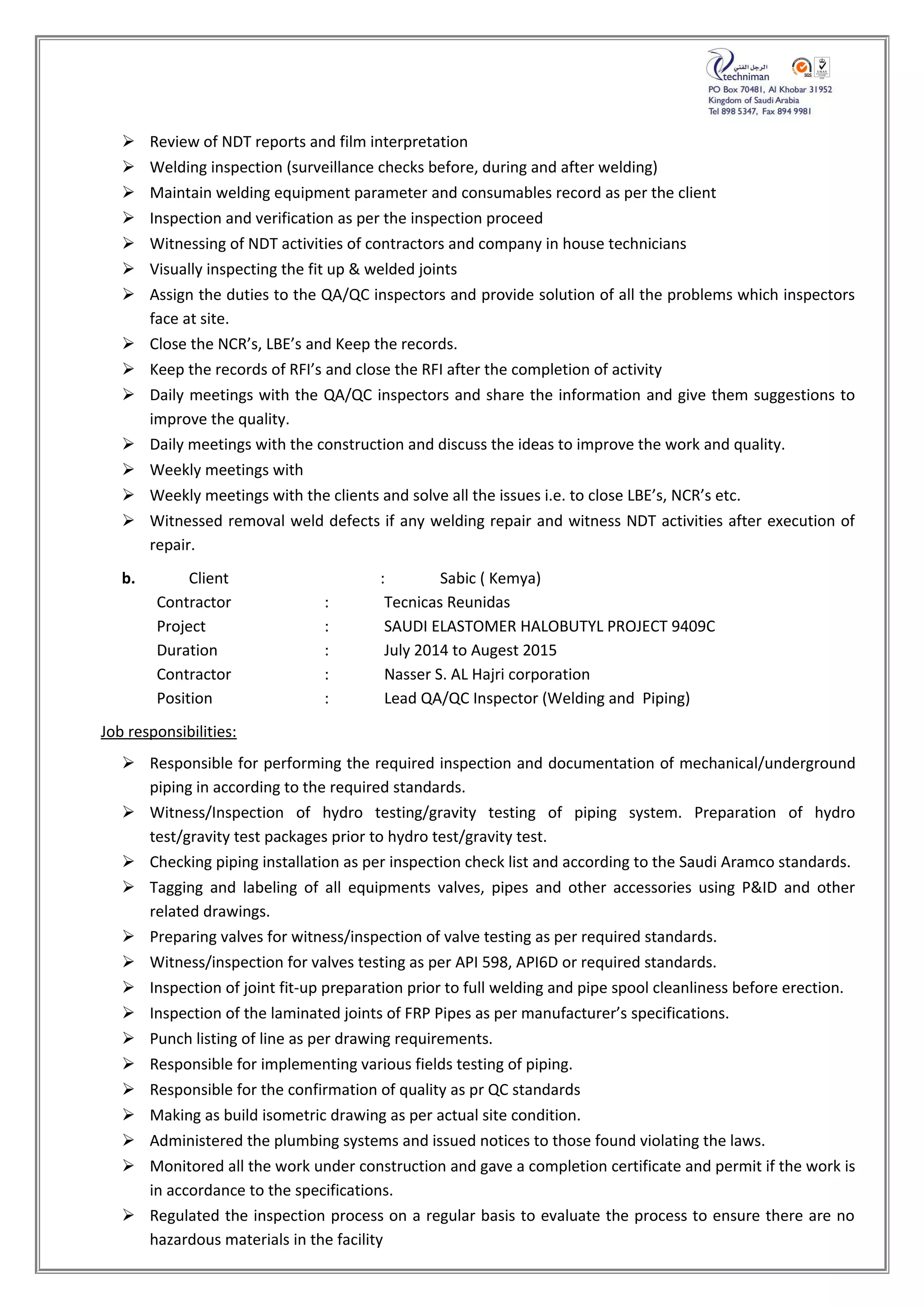  Review of NDT reports and film interpretation
 Welding inspection (surveillance checks before, during and after welding)
 Maintain welding equipment parameter and consumables record as per the client
 Inspection and verification as per the inspection proceed
 Witnessing of NDT activities of contractors and company in house technicians
 Visually inspecting the fit up & welded joints
 Assign the duties to the QA/QC inspectors and provide solution of all the problems which inspectors
face at site.
 Close the NCR’s, LBE’s and Keep the records.
 Keep the records of RFI’s and close the RFI after the completion of activity
 Daily meetings with the QA/QC inspectors and share the information and give them suggestions to
improve the quality.
 Daily meetings with the construction and discuss the ideas to improve the work and quality.
 Weekly meetings with
 Weekly meetings with the clients and solve all the issues i.e. to close LBE’s, NCR’s etc.
 Witnessed removal weld defects if any welding repair and witness NDT activities after execution of
repair.
b. Client : Sabic ( Kemya)
Contractor : Tecnicas Reunidas
Project : SAUDI ELASTOMER HALOBUTYL PROJECT 9409C
Duration : July 2014 to Augest 2015
Contractor : Nasser S. AL Hajri corporation
Position : Lead QA/QC Inspector (Welding and Piping)
Job responsibilities:
 Responsible for performing the required inspection and documentation of mechanical/underground
piping in according to the required standards.
 Witness/Inspection of hydro testing/gravity testing of piping system. Preparation of hydro
test/gravity test packages prior to hydro test/gravity test.
 Checking piping installation as per inspection check list and according to the Saudi Aramco standards.
 Tagging and labeling of all equipments valves, pipes and other accessories using P&ID and other
related drawings.
 Preparing valves for witness/inspection of valve testing as per required standards.
 Witness/inspection for valves testing as per API 598, API6D or required standards.
 Inspection of joint fit-up preparation prior to full welding and pipe spool cleanliness before erection.
 Inspection of the laminated joints of FRP Pipes as per manufacturer’s specifications.
 Punch listing of line as per drawing requirements.
 Responsible for implementing various fields testing of piping.
 Responsible for the confirmation of quality as pr QC standards
 Making as build isometric drawing as per actual site condition.
 Administered the plumbing systems and issued notices to those found violating the laws.
 Monitored all the work under construction and gave a completion certificate and permit if the work is
in accordance to the specifications.
 Regulated the inspection process on a regular basis to evaluate the process to ensure there are no
hazardous materials in the facility
 