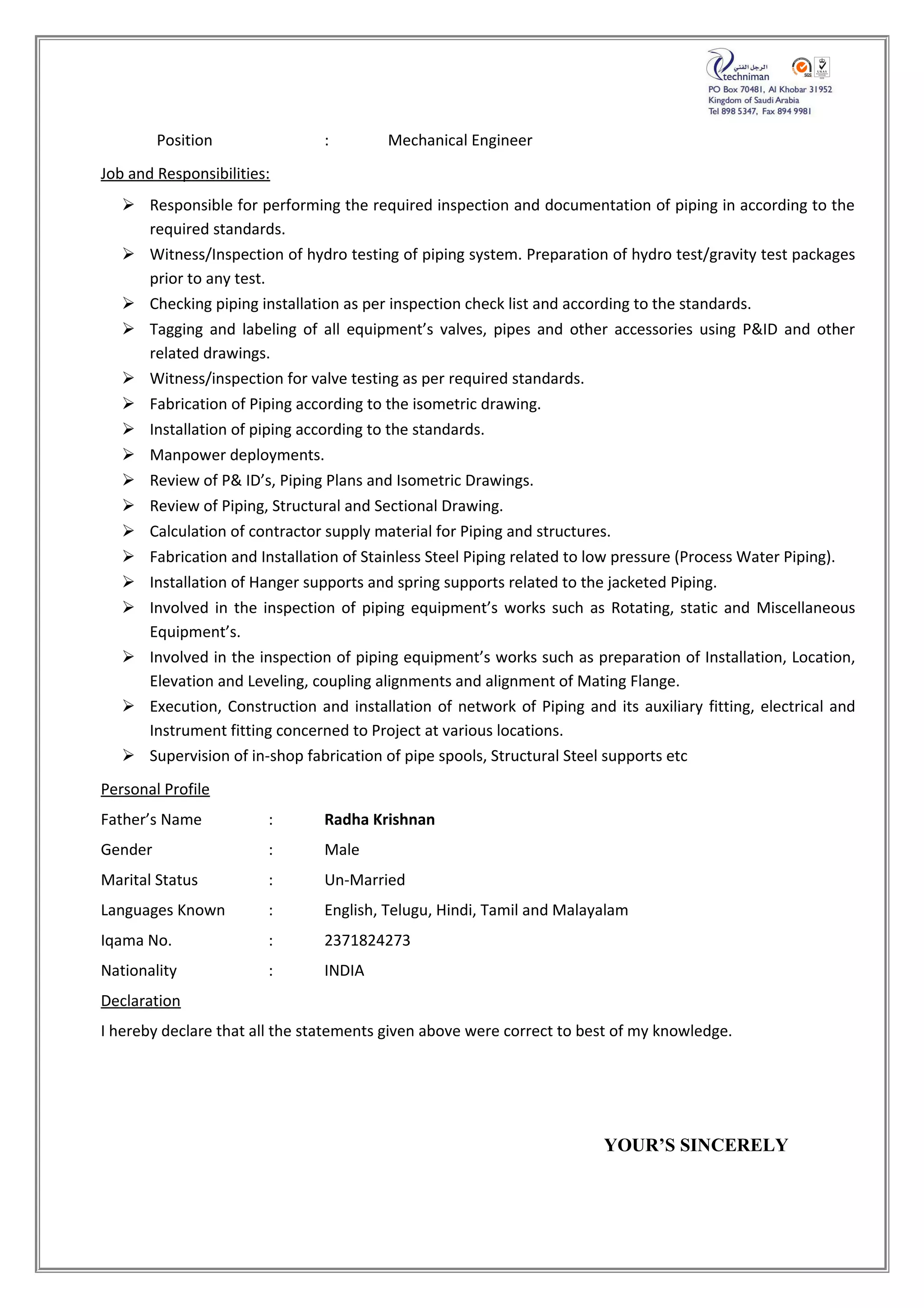 Position : Mechanical Engineer
Job and Responsibilities:
 Responsible for performing the required inspection and documentation of piping in according to the
required standards.
 Witness/Inspection of hydro testing of piping system. Preparation of hydro test/gravity test packages
prior to any test.
 Checking piping installation as per inspection check list and according to the standards.
 Tagging and labeling of all equipment’s valves, pipes and other accessories using P&ID and other
related drawings.
 Witness/inspection for valve testing as per required standards.
 Fabrication of Piping according to the isometric drawing.
 Installation of piping according to the standards.
 Manpower deployments.
 Review of P& ID’s, Piping Plans and Isometric Drawings.
 Review of Piping, Structural and Sectional Drawing.
 Calculation of contractor supply material for Piping and structures.
 Fabrication and Installation of Stainless Steel Piping related to low pressure (Process Water Piping).
 Installation of Hanger supports and spring supports related to the jacketed Piping.
 Involved in the inspection of piping equipment’s works such as Rotating, static and Miscellaneous
Equipment’s.
 Involved in the inspection of piping equipment’s works such as preparation of Installation, Location,
Elevation and Leveling, coupling alignments and alignment of Mating Flange.
 Execution, Construction and installation of network of Piping and its auxiliary fitting, electrical and
Instrument fitting concerned to Project at various locations.
 Supervision of in-shop fabrication of pipe spools, Structural Steel supports etc
Personal Profile
Father’s Name : Radha Krishnan
Gender : Male
Marital Status : Un-Married
Languages Known : English, Telugu, Hindi, Tamil and Malayalam
Iqama No. : 2371824273
Nationality : INDIA
Declaration
I hereby declare that all the statements given above were correct to best of my knowledge.
YOUR’S SINCERELY
 