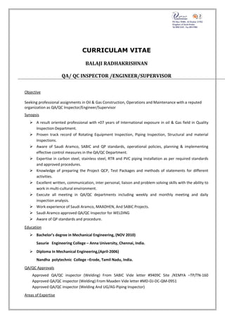 CURRICULAM VITAE
BALAJI RADHAKRISHNAN
QA/ QC INSPECTOR /ENGINEER/SUPERVISOR
Objective
Seeking professional assignments in Oil & Gas Construction, Operations and Maintenance with a reputed
organization as QA/QC Inspector/Engineer/Supervisor
Synopsis
 A result oriented professional with +07 years of International exposure in oil & Gas field in Quality
Inspection Department.
 Proven track record of Rotating Equipment Inspection, Piping Inspection, Structural and material
Inspections.
 Aware of Saudi Aramco, SABIC and QP standards, operational policies, planning & implementing
effective control measures in the QA/QC Department.
 Expertise in carbon steel, stainless steel, RTR and PVC piping installation as per required standards
and approved procedures.
 Knowledge of preparing the Project QCP, Test Packages and methods of statements for different
activities.
 Excellent written, communication, inter personal, liaison and problem solving skills with the ability to
work in multi-cultural environment.
 Execute all meeting in QA/QC departments including weekly and monthly meeting and daily
inspection analysis.
 Work experience of Saudi Aramco, MAADHEN, And SABIC Projects.
 Saudi Aramco approved QA/QC Inspector for WELDING
 Aware of QP standards and procedure.
Education
 Bachelor’s degree in Mechanical Engineering, (NOV 2010)
Sasurie Engineering College – Anna University, Chennai, India.
 Diploma In Mechanical Engineering,(April-2006)
Nandha polytechnic College –Erode, Tamil Nadu, India.
QA/QC Approvals
Approved QA/QC inspector (Welding) From SABIC Vide letter #9409C Site /KEMYA –TP/TN-160
Approved QA/QC inspector (Welding) From Maaden Vide letter #MD-DJ-DC-QM-0951
Approved QA/QC inspector (Welding And UG/AG-Piping Inspector)
Areas of Expertise
 