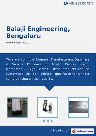 +91-9953364377

Balaji Engineering,
Bengaluru
www.balajiacrylic.com

We are among the foremost Manufacturers, Suppliers
&

Service

Providers

of

Acrylic

Display

Stand,

Momentos & Sign Boards. These products can be
customized as per

client’s speciﬁcations without

compromising on their quality.

A Member of

 