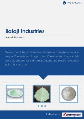 09953355696
A Member of
Balaji Industries
www.balaji-industries.in
Ferrous Sulphate Ferrous Sulphate Anhydrous Ferrous Sulphate Monohydrate Crystalline
Ferrous Sulphate Dried Ferrous Sulphate Copper Sulphate Manganese Sulphate Zinc
Sulphate Ferrous Sulphate for Agriculture Ferrous Sulphate for Fertilizer Ferrous Sulphate
Anhydrous for Cattle Feed Dried Ferrous Sulphate for Poultry Feed Copper Sulphate for
Chemical Industry Manganese Sulphate for Pharmaceutical Industry Zinc Sulphate for Textile
Industry Ferrous Sulphate Ferrous Sulphate Anhydrous Ferrous Sulphate
Monohydrate Crystalline Ferrous Sulphate Dried Ferrous Sulphate Copper Sulphate Manganese
Sulphate Zinc Sulphate Ferrous Sulphate for Agriculture Ferrous Sulphate for Fertilizer Ferrous
Sulphate Anhydrous for Cattle Feed Dried Ferrous Sulphate for Poultry Feed Copper Sulphate
for Chemical Industry Manganese Sulphate for Pharmaceutical Industry Zinc Sulphate for Textile
Industry Ferrous Sulphate Ferrous Sulphate Anhydrous Ferrous Sulphate
Monohydrate Crystalline Ferrous Sulphate Dried Ferrous Sulphate Copper Sulphate Manganese
Sulphate Zinc Sulphate Ferrous Sulphate for Agriculture Ferrous Sulphate for Fertilizer Ferrous
Sulphate Anhydrous for Cattle Feed Dried Ferrous Sulphate for Poultry Feed Copper Sulphate
for Chemical Industry Manganese Sulphate for Pharmaceutical Industry Zinc Sulphate for Textile
Industry Ferrous Sulphate Ferrous Sulphate Anhydrous Ferrous Sulphate
Monohydrate Crystalline Ferrous Sulphate Dried Ferrous Sulphate Copper Sulphate Manganese
Sulphate Zinc Sulphate Ferrous Sulphate for Agriculture Ferrous Sulphate for Fertilizer Ferrous
Sulphate Anhydrous for Cattle Feed Dried Ferrous Sulphate for Poultry Feed Copper Sulphate
We are one of the prominent manufacturers and suppliers of a wide
array of Chemicals and Inorganic Salt. Chemicals and Inorganic Salt
are finely checked for their genuine quality and precise formulation
before their dispatch.
 