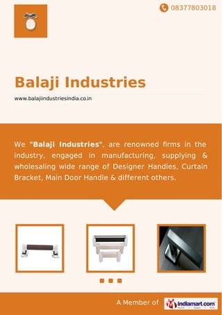 08377803018
A Member of
Balaji Industries
www.balajiindustriesindia.co.in
We "Balaji Industries", are renowned ﬁrms in the
industry, engaged in manufacturing, supplying &
wholesaling wide range of Designer Handles, Curtain
Bracket, Main Door Handle & different others.
 