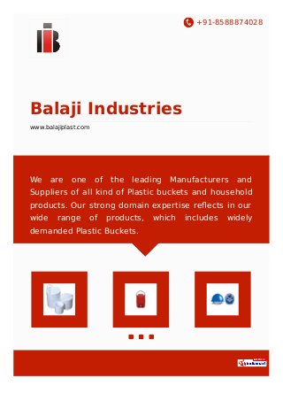 +91-8588874028
Balaji Industries
www.balajiplast.com
We are one of the leading Manufacturers and
Suppliers of all kind of Plastic buckets and household
products. Our strong domain expertise reﬂects in our
wide range of products, which includes widely
demanded Plastic Buckets.
 