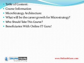  Table of Content:
 Course Information
 MicroStrategy Architecture:
 What will be the career growth for Microstrategy?
 Who Should Take This Course?
 Beneficiaries With Online IT Guru!
www.OnlineItGuru.com
 