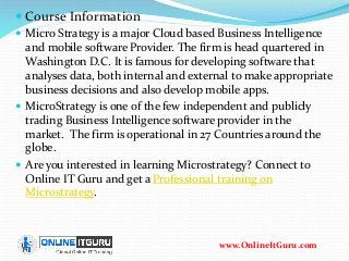  Course Information
 Micro Strategy is a major Cloud based Business Intelligence
and mobile software Provider. The firm is head quartered in
Washington D.C. It is famous for developing software that
analyses data, both internal and external to make appropriate
business decisions and also develop mobile apps.
 MicroStrategy is one of the few independent and publicly
trading Business Intelligence software provider in the
market. The firm is operational in 27 Countries around the
globe.
 Are you interested in learning Microstrategy? Connect to
Online IT Guru and get a Professional training on
Microstrategy.
www.OnlineItGuru.com
 