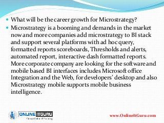  What will be the career growth for Microstrategy?
 Microstrategy is a booming and demands in the market
now and more companies add microstrategy to BI stack
and support several platforms with ad hoc query,
formatted reports scoreboards, Thresholds and alerts,
automated report, interactive dash formatted reports.
More corporate company are looking for the software and
mobile based BI interfaces includes Microsoft office
Integration and the Web, for developers’ desktop and also
Microstrategy mobile supports mobile business
intelligence.
www.OnlineItGuru.com
 